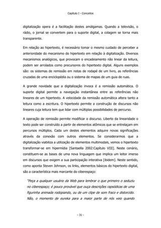 Capítulo I - Conceitos
digitalização opera é a facilitação destes amálgamas. Quando a televisão, o
rádio, o jornal se convertem para o suporte digital, a colagem se torna mais
transparente.
Em relação ao hipertexto, é necessário tomar o mesmo cuidado de perceber a
anterioridade do mecanismo do hipertexto em relação à digitalização. Diversos
mecanismos analógicos, que provocam o encadeiamento não linear da leitura,
podem ser arrolados como precursores do hipertexto digital. Alguns exemplos
são: os sistemas de remissão em notas de rodapé de um livro, as referências
cruzadas de uma enciclopédia ou o sistema de mapas de um guia de ruas.
A grande novidade que a digitalização invoca é a remissão automática. O
suporte digital permite a navegação instantânea entre as referências não
lineares de um hipertexto. A velocidade da remissão automática altera tanto a
leitura como a escritura. O hipertexto permite a construção de discursos não
lineares cuja leitura tem que lidar com múltiplas possibilidades de percurso.
A operação de remissão permite modificar o discurso. Liberto da linearidade o
texto pode ser construído a partir de elementos atômicos que se entrelaçam em
percursos múltiplos. Cada um destes elementos adquire novas significações
através da conexão com outros elementos. Se considerarmos que a
digitalização viabiliza a utilização de elementos multimodais, vemos o hipertexto
transformar-se em hipermídia [Santaella 2002:Capítulo VIII]. Neste cenário,
constituem-se as bases de uma nova linguagem que implica um leitor imerso
em discursos que exigem a sua participação interativa [ibidem]. Neste sentido,
como aponta Steven Johnson, os links, elementos básicos do hipertexto digital,
são a característica mais marcante do ciberespaço:
“Peça a qualquer usuário da Web para lembrar o que primeiro o seduziu
no ciberespaço; é pouco provável que ouça descrições rapsódicas de uma
figurinha animada rodopiando, ou de um clipe de som fraco e distorcido.
Não, o momento de eureka para a maior parte de nós veio quando
- 31 -
 