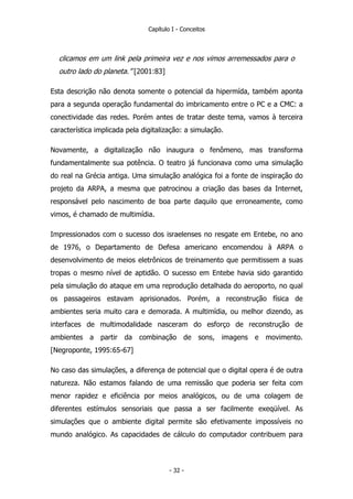 Capítulo I - Conceitos
clicamos em um link pela primeira vez e nos vimos arremessados para o
outro lado do planeta.” [2001:83]
Esta descrição não denota somente o potencial da hipermída, também aponta
para a segunda operação fundamental do imbricamento entre o PC e a CMC: a
conectividade das redes. Porém antes de tratar deste tema, vamos à terceira
característica implicada pela digitalização: a simulação.
Novamente, a digitalização não inaugura o fenômeno, mas transforma
fundamentalmente sua potência. O teatro já funcionava como uma simulação
do real na Grécia antiga. Uma simulação analógica foi a fonte de inspiração do
projeto da ARPA, a mesma que patrocinou a criação das bases da Internet,
responsável pelo nascimento de boa parte daquilo que erroneamente, como
vimos, é chamado de multimídia.
Impressionados com o sucesso dos israelenses no resgate em Entebe, no ano
de 1976, o Departamento de Defesa americano encomendou à ARPA o
desenvolvimento de meios eletrônicos de treinamento que permitissem a suas
tropas o mesmo nível de aptidão. O sucesso em Entebe havia sido garantido
pela simulação do ataque em uma reprodução detalhada do aeroporto, no qual
os passageiros estavam aprisionados. Porém, a reconstrução física de
ambientes seria muito cara e demorada. A multimídia, ou melhor dizendo, as
interfaces de multimodalidade nasceram do esforço de reconstrução de
ambientes a partir da combinação de sons, imagens e movimento.
[Negroponte, 1995:65-67]
No caso das simulações, a diferença de potencial que o digital opera é de outra
natureza. Não estamos falando de uma remissão que poderia ser feita com
menor rapidez e eficiência por meios analógicos, ou de uma colagem de
diferentes estímulos sensoriais que passa a ser facilmente exeqüível. As
simulações que o ambiente digital permite são efetivamente impossíveis no
mundo analógico. As capacidades de cálculo do computador contribuem para
- 32 -
 