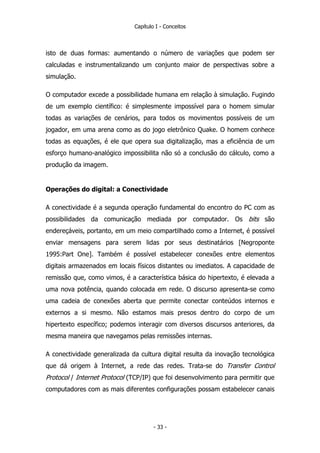 Capítulo I - Conceitos
isto de duas formas: aumentando o número de variações que podem ser
calculadas e instrumentalizando um conjunto maior de perspectivas sobre a
simulação.
O computador excede a possibilidade humana em relação à simulação. Fugindo
de um exemplo científico: é simplesmente impossível para o homem simular
todas as variações de cenários, para todos os movimentos possíveis de um
jogador, em uma arena como as do jogo eletrônico Quake. O homem conhece
todas as equações, é ele que opera sua digitalização, mas a eficiência de um
esforço humano-analógico impossibilita não só a conclusão do cálculo, como a
produção da imagem.
Operações do digital: a Conectividade
A conectividade é a segunda operação fundamental do encontro do PC com as
possibilidades da comunicação mediada por computador. Os bits são
endereçáveis, portanto, em um meio compartilhado como a Internet, é possível
enviar mensagens para serem lidas por seus destinatários [Negroponte
1995:Part One]. Também é possível estabelecer conexões entre elementos
digitais armazenados em locais físicos distantes ou imediatos. A capacidade de
remissão que, como vimos, é a característica básica do hipertexto, é elevada a
uma nova potência, quando colocada em rede. O discurso apresenta-se como
uma cadeia de conexões aberta que permite conectar conteúdos internos e
externos a si mesmo. Não estamos mais presos dentro do corpo de um
hipertexto específico; podemos interagir com diversos discursos anteriores, da
mesma maneira que navegamos pelas remissões internas.
A conectividade generalizada da cultura digital resulta da inovação tecnológica
que dá origem à Internet, a rede das redes. Trata-se do Transfer Control
Protocol / Internet Protocol (TCP/IP) que foi desenvolvimento para permitir que
computadores com as mais diferentes configurações possam estabelecer canais
- 33 -
 