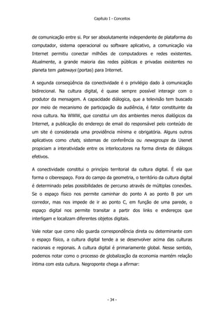 Capítulo I - Conceitos
de comunicação entre si. Por ser absolutamente independente de plataforma do
computador, sistema operacional ou software aplicativo, a comunicação via
Internet permitiu conectar milhões de computadores e redes existentes.
Atualmente, a grande maioria das redes públicas e privadas existentes no
planeta tem gateways (portas) para Internet.
A segunda conseqüência da conectividade é o privilégio dado à comunicação
bidirecional. Na cultura digital, é quase sempre possível interagir com o
produtor da mensagem. A capacidade diálogica, que a televisão tem buscado
por meio de mecanismo de participação da audiência, é fator constituinte da
nova cultura. Na WWW, que constitui um dos ambientes menos dialógicos da
Internet, a publicação do endereço de email do responsável pelo conteúdo de
um site é considerada uma providência mínima e obrigatória. Alguns outros
aplicativos como chats, sistemas de conferência ou newsgroups da Usenet
propiciam a interatividade entre os interlocutores na forma direta de diálogos
efetivos.
A conectividade constitui o princípio territorial da cultura digital. É ela que
forma o ciberespaço. Fora do campo da geometria, o território da cultura digital
é determinado pelas possibilidades de percurso através de múltiplas conexões.
Se o espaço físico nos permite caminhar do ponto A ao ponto B por um
corredor, mas nos impede de ir ao ponto C, em função de uma parede, o
espaço digital nos permite transitar a partir dos links e endereços que
interligam e localizam diferentes objetos digitais.
Vale notar que como não guarda correspondência direta ou determinante com
o espaço físico, a cultura digital tende a se desenvolver acima das culturas
nacionais e regionais. A cultura digital é primariamente global. Nesse sentido,
podemos notar como o processo de globalização da economia mantém relação
íntima com esta cultura. Negroponte chega a afirmar:
- 34 -
 