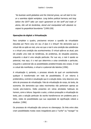 Capítulo I - Conceitos
“As business world globalizes and the Internet grows, we will start to live
on a seamless digital workplace. Long before political harmony and long
before the GATT talks can reach agreement on the tariff and trade of
atoms, bits will de borderless, stored and manipulated with absolute no
respect to geopolitical boundaries.” [1995:228]
Operações do digital: a Virtualização
Para completar o quadro, precisamos encarar a questão da virtualidade
discutida por Pierre Lévy em seu O Que é o Virtual?. Ele demonstra que o
virtual não se opõe ao real, uma vez que o real é uma condição das substâncias
e o virtual uma condição dos acontecimentos. O virtual opõe-se ao atual, pois
ele propõe uma rede de tendências, de problemas, de situações possíveis,
enquanto o atual é uma solução particular. Por sua vez, o real é oposto ao
potencial, mas aqui, é o real que determina a coisa constituída e particular,
enquanto o potencial são as possibilidades predeterminadas dos corpos. O real
e o atual são manifestos, o virtual e o potencial são latentes [1996].
A virtualização é, portanto, o processo através do qual um acontecimento
qualquer é transformado em rede de possibilidades. É um retorno à
problemática, contrário à atualização que é a solução desta. Lévy descreve uma
série de processos de virtualização. Fala da virtualização do corpo, do texto, da
economia. Ele demonstra que estes movimentos não pertencem apenas ao
mundo pós-moderno. Estão presentes em várias atividades habituais do
homem, como a leitura. Segundo o autor, a leitura pressupõe a virtualização do
texto, pois a solução particular do escrito transforma-se em problema para o
leitor, redes de possibilidades que sua capacidade de significação voltará a
atualizar. [1996]
Os processos de virtualização são comuns no ciberespaço. Os links entre sites
criam possibilidades muitas vezes inesgotáveis para o “surfar” ou “navegar” na
- 35 -
 