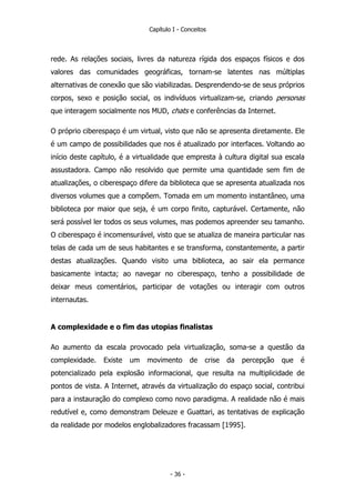Capítulo I - Conceitos
rede. As relações sociais, livres da natureza rígida dos espaços físicos e dos
valores das comunidades geográficas, tornam-se latentes nas múltiplas
alternativas de conexão que são viabilizadas. Desprendendo-se de seus próprios
corpos, sexo e posição social, os indivíduos virtualizam-se, criando personas
que interagem socialmente nos MUD, chats e conferências da Internet.
O próprio ciberespaço é um virtual, visto que não se apresenta diretamente. Ele
é um campo de possibilidades que nos é atualizado por interfaces. Voltando ao
início deste capítulo, é a virtualidade que empresta à cultura digital sua escala
assustadora. Campo não resolvido que permite uma quantidade sem fim de
atualizações, o ciberespaço difere da biblioteca que se apresenta atualizada nos
diversos volumes que a compõem. Tomada em um momento instantâneo, uma
biblioteca por maior que seja, é um corpo finito, capturável. Certamente, não
será possível ler todos os seus volumes, mas podemos apreender seu tamanho.
O ciberespaço é incomensurável, visto que se atualiza de maneira particular nas
telas de cada um de seus habitantes e se transforma, constantemente, a partir
destas atualizações. Quando visito uma biblioteca, ao sair ela permance
basicamente intacta; ao navegar no ciberespaço, tenho a possibilidade de
deixar meus comentários, participar de votações ou interagir com outros
internautas.
A complexidade e o fim das utopias finalistas
Ao aumento da escala provocado pela virtualização, soma-se a questão da
complexidade. Existe um movimento de crise da percepção que é
potencializado pela explosão informacional, que resulta na multiplicidade de
pontos de vista. A Internet, através da virtualização do espaço social, contribui
para a instauração do complexo como novo paradigma. A realidade não é mais
redutível e, como demonstram Deleuze e Guattari, as tentativas de explicação
da realidade por modelos englobalizadores fracassam [1995].
- 36 -
 
