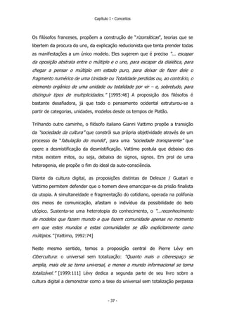 Capítulo I - Conceitos
Os filósofos franceses, propõem a construção de “rizomáticas”, teorias que se
libertem da procura do uno, da explicação reducionista que tenta prender todas
as manifestações a um único modelo. Eles sugerem que é preciso “... escapar
da oposição abstrata entre o múltiplo e o uno, para escapar da dialética, para
chegar a pensar o múltiplo em estado puro, para deixar de fazer dele o
fragmento numérico de uma Unidade ou Totalidade perdidas ou, ao contrário, o
elemento orgânico de uma unidade ou totalidade por vir – e, sobretudo, para
distinguir tipos de multiplicidades.” [1995:46] A proposição dos filósofos é
bastante desafiadora, já que todo o pensamento ocidental estruturou-se a
partir de categorias, unidades, modelos desde os tempos de Platão.
Trilhando outro caminho, o filósofo italiano Gianni Vattimo propõe a transição
da “sociedade da cultura” que constrói sua própria objetividade através de um
processo de “fabulação do mundo”, para uma “sociedade transparente” que
opere a desmistificação da desmistificação. Vattimo postula que debaixo dos
mitos existem mitos, ou seja, debaixo de signos, signos. Em prol de uma
heterogenia, ele propõe o fim do ideal da auto-consciência.
Diante da cultura digital, as proposições distintas de Deleuze / Guatari e
Vattimo permitem defender que o homem deve emancipar-se da prisão finalista
da utopia. A simultaneidade e fragmentação do cotidiano, operada na polifonia
dos meios de comunicação, afastam o indivíduo da possibilidade do belo
utópico. Sustenta-se uma heterotopia do conhecimento, o “...reconhecimento
de modelos que fazem mundo e que fazem comunidade apenas no momento
em que estes mundos e estas comunidades se dão explicitamente como
múltiplos.” [Vattimo, 1992:74]
Neste mesmo sentido, temos a proposição central de Pierre Lévy em
Cibercultura: o universal sem totalização: “Quanto mais o ciberespaço se
amplia, mais ele se torna universal, e menos o mundo informacional se torna
totalizável.” [1999:111] Lévy dedica a segunda parte de seu livro sobre a
cultura digital a demonstrar como a tese do universal sem totalização perpassa
- 37 -
 