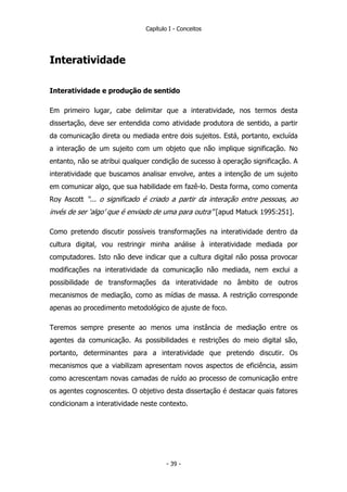 Capítulo I - Conceitos
Interatividade
Interatividade e produção de sentido
Em primeiro lugar, cabe delimitar que a interatividade, nos termos desta
dissertação, deve ser entendida como atividade produtora de sentido, a partir
da comunicação direta ou mediada entre dois sujeitos. Está, portanto, excluída
a interação de um sujeito com um objeto que não implique significação. No
entanto, não se atribui qualquer condição de sucesso à operação significação. A
interatividade que buscamos analisar envolve, antes a intenção de um sujeito
em comunicar algo, que sua habilidade em fazê-lo. Desta forma, como comenta
Roy Ascott “... o significado é criado a partir da interação entre pessoas, ao
invés de ser ‘algo’ que é enviado de uma para outra” [apud Matuck 1995:251].
Como pretendo discutir possíveis transformações na interatividade dentro da
cultura digital, vou restringir minha análise à interatividade mediada por
computadores. Isto não deve indicar que a cultura digital não possa provocar
modificações na interatividade da comunicação não mediada, nem exclui a
possibilidade de transformações da interatividade no âmbito de outros
mecanismos de mediação, como as mídias de massa. A restrição corresponde
apenas ao procedimento metodológico de ajuste de foco.
Teremos sempre presente ao menos uma instância de mediação entre os
agentes da comunicação. As possibilidades e restrições do meio digital são,
portanto, determinantes para a interatividade que pretendo discutir. Os
mecanismos que a viabilizam apresentam novos aspectos de eficiência, assim
como acrescentam novas camadas de ruído ao processo de comunicação entre
os agentes cognoscentes. O objetivo desta dissertação é destacar quais fatores
condicionam a interatividade neste contexto.
- 39 -
 