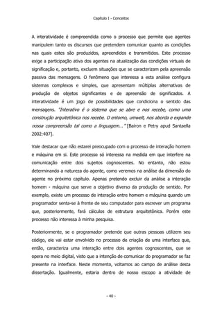 Capítulo I - Conceitos
A interatividade é compreendida como o processo que permite que agentes
manipulem tanto os discursos que pretendem comunicar quanto as condições
nas quais estes são produzidos, apreendidos e transmitidos. Este processo
exige a participação ativa dos agentes na atualização das condições virtuais de
significação e, portanto, excluem situações que se caracterizam pela apreensão
passiva das mensagens. O fenômeno que interessa a esta análise configura
sistemas complexos e simples, que apresentam múltiplas alternativas de
produção de objetos significantes e de apreensão de significados. A
interatividade é um jogo de possibilidades que condiciona o sentido das
mensagens. “Interativo é o sistema que se abre e nos recebe, como uma
construção arquitetônica nos recebe. O entorno, umwelt, nos aborda e expande
nossa compreensão tal como a linguagem...” [Bairon e Petry apud Santaella
2002:407].
Vale destacar que não estarei preocupado com o processo de interação homem
e máquina em si. Este processo só interessa na medida em que interfere na
comunicação entre dois sujeitos cognoscentes. No entanto, não estou
determinando a natureza do agente, como veremos na análise da dimensão do
agente no próximo capítulo. Apenas pretendo excluir da análise a interação
homem - máquina que serve a objetivo diverso da produção de sentido. Por
exemplo, existe um processo de interação entre homem e máquina quando um
programador senta-se à frente de seu computador para escrever um programa
que, posteriormente, fará cálculos de estrutura arquitetônica. Porém este
processo não interessa à minha pesquisa.
Posteriormente, se o programador pretende que outras pessoas utilizem seu
código, ele vai estar envolvido no processo de criação de uma interface que,
então, caracteriza uma interação entre dois agentes cognoscentes, que se
opera no meio digital, visto que a intenção de comunicar do programador se faz
presente na interface. Neste momento, voltamos ao campo de análise desta
dissertação. Igualmente, estaria dentro de nosso escopo a atividade de
- 40 -
 