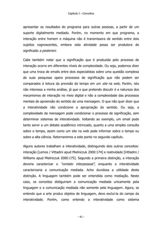 Capítulo I - Conceitos
apresentar os resultados do programa para outras pessoas, a partir de um
suporte digitalmente mediado. Porém, no momento em que programa, a
interação entre homem e máquina não é transmissora de sentido entre dois
sujeitos cognoscentes, embora esta atividade possa ser produtora de
significado a posteriori.
Cabe também notar que a significação que é produzida pelo processo de
interação ocorre em diferentes níveis de complexidade. Ou seja, podemos dizer
que uma troca de emails entre dois especialistas sobre uma questão complexa
de suas pesquisas opera processos de significação que não podem ser
comparados à leitura da previsão do tempo em um site na web. Porém, isto
não interessa a minha análise, já que o que pretendo discutir é a natureza dos
mecanismos de interação no meio digital e não a complexidade das processos
mentais de apreensão do sentido de uma mensagem. O que não quer dizer que
a interatividade não condicione a apropriação do sentido. Ou seja, a
complexidade da mensagem pode condicionar o processo de significação, sem
determinar sistemas de interatividade. Voltando ao exemplo, um email pode
tanto servir a um debate acadêmico intrincado, quanto a uma simples consulta
sobre o tempo, assim como um site na web pode informar sobre o tempo ou
sobre a alta ciência. Retornaremos a este ponto no segundo capítulo.
Alguns autores trabalham a interatividade, distinguindo dois outros conceitos:
interação [Lemos / Vittadini apud Mielniczuk 2000:174] e reatividade [Vittadini /
Williams apud Mielniczuk 2000:175]. Segundo a primeira distinção, a interação
deveria caracterizar o “contato interpessoal”, enquanto a interatividade
caracterizaria a comunicação mediada. Acho duvidosa a utilidade desta
distinção. A linguagem também pode ser entendida como mediação. Neste
caso, os conceitos distiguiriam a comunicação mediada unicamente pela
linguagem e a comunicação mediada não somente pela linguagem. Agora, se
entendo que a arte produz objetos de linguagem, devo excluí-la do campo da
interatividade. Porém, como entendo a interatividade como sistema
- 41 -
 