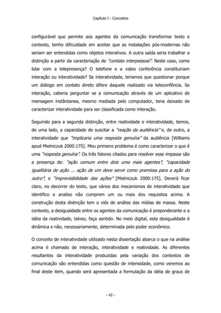 Capítulo I - Conceitos
configurável que permite aos agentes da comunicação transformar texto e
contexto, tenho dificuldade em aceitar que as instalações pós-modernas não
seriam ser entendidas como objetos interativos. A outra saída seria trabalhar a
distinção a partir da caracteriação de “contato interpessoal”. Neste caso, como
lidar com a telepresença? O telefone e a video conferência constituiriam
interação ou interatividade? Se interatividade, teriamos que questionar porque
um diálogo em contato direto difere daquele realizado via teleconfência. Se
interação, caberia perguntar se a comunicação através de um aplicativo de
mensagem instântanea, mesmo mediada pelo computador, teria deixado de
caracterizar interatividade para ser classificada como interação.
Seguindo para a segunda distinção, entre reatividade e interatividade, temos,
de uma lado, a capacidade de suscitar a “reação da audiência” e, de outro, a
interatividade que “implicaria uma resposta genuína” da audiência [Williams
apud Mielniczuk 2000:175]. Meu primeiro problema é como caracterizar o que é
uma “resposta genuína”. Os três fatores citados para resolver esse impasse são
a presença de: “ação comum entre dois uma mais agentes”; “capacidade
igualitária de ação ... ação de um deve servir como premissa para a ação do
outro”; e “imprevisibilidade das ações” [Mielniczuk 2000:175]. Deverá ficar
claro, no decorrer do texto, que vários dos mecanismos de interatividade que
identifico e analiso não cumprem um ou mais dos requisitos acima. A
construção desta distinção tem o viés de análise das mídias de massa. Neste
contexto, a desigualdade entre os agentes da comunicação é preponderante e a
idéia da reatividade, talvez, faça sentido. No meio digital, esta desigualdade é
dinâmica e não, necessariamente, determinada pelo poder econômico.
O conceito de interatividade utilizado nesta dissertação abarca o que na análise
acima é chamado de interação, interatividade e reatividade. As diferentes
resultantes da interatividade produzidas pela variação dos contextos de
comunicação são entendidas como questão de intensidade, como veremos ao
final deste item, quando será apresentada a formulação da idéia de graus de
- 42 -
 