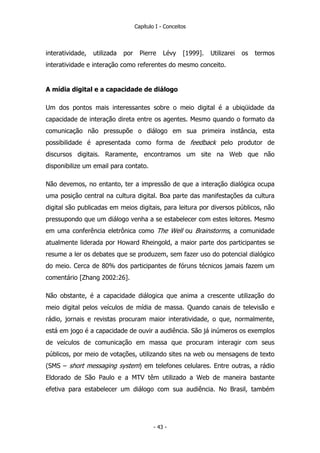 Capítulo I - Conceitos
interatividade, utilizada por Pierre Lévy [1999]. Utilizarei os termos
interatividade e interação como referentes do mesmo conceito.
A mídia digital e a capacidade de diálogo
Um dos pontos mais interessantes sobre o meio digital é a ubiqüidade da
capacidade de interação direta entre os agentes. Mesmo quando o formato da
comunicação não pressupõe o diálogo em sua primeira instância, esta
possibilidade é apresentada como forma de feedback pelo produtor de
discursos digitais. Raramente, encontramos um site na Web que não
disponibilize um email para contato.
Não devemos, no entanto, ter a impressão de que a interação dialógica ocupa
uma posição central na cultura digital. Boa parte das manifestações da cultura
digital são publicadas em meios digitais, para leitura por diversos públicos, não
pressupondo que um diálogo venha a se estabelecer com estes leitores. Mesmo
em uma conferência eletrônica como The Well ou Brainstorms, a comunidade
atualmente liderada por Howard Rheingold, a maior parte dos participantes se
resume a ler os debates que se produzem, sem fazer uso do potencial dialógico
do meio. Cerca de 80% dos participantes de fóruns técnicos jamais fazem um
comentário [Zhang 2002:26].
Não obstante, é a capacidade diálogica que anima a crescente utilização do
meio digital pelos veículos de mídia de massa. Quando canais de televisão e
rádio, jornais e revistas procuram maior interatividade, o que, normalmente,
está em jogo é a capacidade de ouvir a audiência. São já inúmeros os exemplos
de veículos de comunicação em massa que procuram interagir com seus
públicos, por meio de votações, utilizando sites na web ou mensagens de texto
(SMS – short messaging system) em telefones celulares. Entre outras, a rádio
Eldorado de São Paulo e a MTV têm utilizado a Web de maneira bastante
efetiva para estabelecer um diálogo com sua audiência. No Brasil, também
- 43 -
 