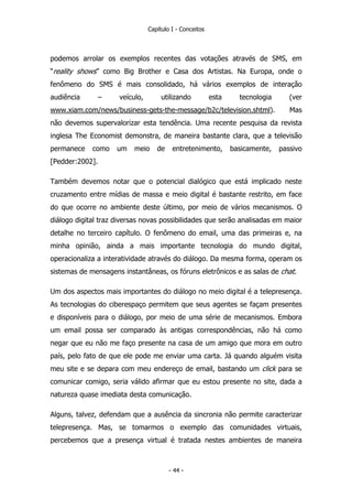 Capítulo I - Conceitos
podemos arrolar os exemplos recentes das votações através de SMS, em
“reality shows” como Big Brother e Casa dos Artistas. Na Europa, onde o
fenômeno do SMS é mais consolidado, há vários exemplos de interação
audiência – veículo, utilizando esta tecnologia (ver
www.xiam.com/news/business-gets-the-message/b2c/television.shtml). Mas
não devemos supervalorizar esta tendência. Uma recente pesquisa da revista
inglesa The Economist demonstra, de maneira bastante clara, que a televisão
permanece como um meio de entretenimento, basicamente, passivo
[Pedder:2002].
Também devemos notar que o potencial dialógico que está implicado neste
cruzamento entre mídias de massa e meio digital é bastante restrito, em face
do que ocorre no ambiente deste último, por meio de vários mecanismos. O
diálogo digital traz diversas novas possibilidades que serão analisadas em maior
detalhe no terceiro capítulo. O fenômeno do email, uma das primeiras e, na
minha opinião, ainda a mais importante tecnologia do mundo digital,
operacionaliza a interatividade através do diálogo. Da mesma forma, operam os
sistemas de mensagens instantâneas, os fóruns eletrônicos e as salas de chat.
Um dos aspectos mais importantes do diálogo no meio digital é a telepresença.
As tecnologias do ciberespaço permitem que seus agentes se façam presentes
e disponíveis para o diálogo, por meio de uma série de mecanismos. Embora
um email possa ser comparado às antigas correspondências, não há como
negar que eu não me faço presente na casa de um amigo que mora em outro
país, pelo fato de que ele pode me enviar uma carta. Já quando alguém visita
meu site e se depara com meu endereço de email, bastando um click para se
comunicar comigo, seria válido afirmar que eu estou presente no site, dada a
natureza quase imediata desta comunicação.
Alguns, talvez, defendam que a ausência da sincronia não permite caracterizar
telepresença. Mas, se tomarmos o exemplo das comunidades virtuais,
percebemos que a presença virtual é tratada nestes ambientes de maneira
- 44 -
 