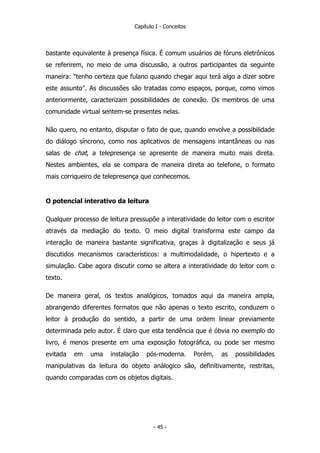 Capítulo I - Conceitos
bastante equivalente à presença física. É comum usuários de fóruns eletrônicos
se referirem, no meio de uma discussão, a outros participantes da seguinte
maneira: “tenho certeza que fulano quando chegar aqui terá algo a dizer sobre
este assunto”. As discussões são tratadas como espaços, porque, como vimos
anteriormente, caracterizam possibilidades de conexão. Os membros de uma
comunidade virtual sentem-se presentes nelas.
Não quero, no entanto, disputar o fato de que, quando envolve a possibilidade
do diálogo síncrono, como nos aplicativos de mensagens intantâneas ou nas
salas de chat, a telepresença se apresente de maneira muito mais direta.
Nestes ambientes, ela se compara de maneira direta ao telefone, o formato
mais corriqueiro de telepresença que conhecemos.
O potencial interativo da leitura
Qualquer processo de leitura pressupõe a interatividade do leitor com o escritor
através da mediação do texto. O meio digital transforma este campo da
interação de maneira bastante significativa, graças à digitalização e seus já
discutidos mecanismos característicos: a multimodalidade, o hipertexto e a
simulação. Cabe agora discutir como se altera a interatividade do leitor com o
texto.
De maneira geral, os textos analógicos, tomados aqui da maneira ampla,
abrangendo diferentes formatos que não apenas o texto escrito, conduzem o
leitor à produção do sentido, a partir de uma ordem linear previamente
determinada pelo autor. É claro que esta tendência que é óbvia no exemplo do
livro, é menos presente em uma exposição fotográfica, ou pode ser mesmo
evitada em uma instalação pós-moderna. Porém, as possibilidades
manipulativas da leitura do objeto análogico são, definitivamente, restritas,
quando comparadas com os objetos digitais.
- 45 -
 