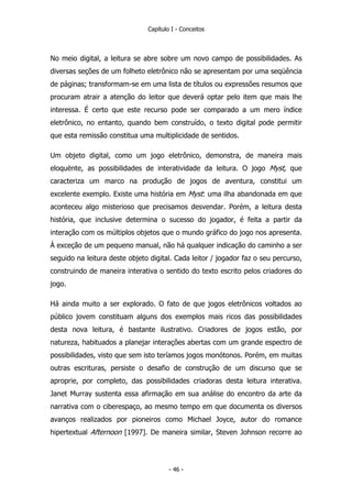 Capítulo I - Conceitos
No meio digital, a leitura se abre sobre um novo campo de possibilidades. As
diversas seções de um folheto eletrônico não se apresentam por uma seqüência
de páginas; transformam-se em uma lista de títulos ou expressões resumos que
procuram atrair a atenção do leitor que deverá optar pelo item que mais lhe
interessa. É certo que este recurso pode ser comparado a um mero índice
eletrônico, no entanto, quando bem construído, o texto digital pode permitir
que esta remissão constitua uma multiplicidade de sentidos.
Um objeto digital, como um jogo eletrônico, demonstra, de maneira mais
eloquënte, as possibilidades de interatividade da leitura. O jogo Myst, que
caracteriza um marco na produção de jogos de aventura, constitui um
excelente exemplo. Existe uma história em Myst: uma ilha abandonada em que
aconteceu algo misterioso que precisamos desvendar. Porém, a leitura desta
história, que inclusive determina o sucesso do jogador, é feita a partir da
interação com os múltiplos objetos que o mundo gráfico do jogo nos apresenta.
À exceção de um pequeno manual, não há qualquer indicação do caminho a ser
seguido na leitura deste objeto digital. Cada leitor / jogador faz o seu percurso,
construindo de maneira interativa o sentido do texto escrito pelos criadores do
jogo.
Há ainda muito a ser explorado. O fato de que jogos eletrônicos voltados ao
público jovem constituam alguns dos exemplos mais ricos das possibilidades
desta nova leitura, é bastante ilustrativo. Criadores de jogos estão, por
natureza, habituados a planejar interações abertas com um grande espectro de
possibilidades, visto que sem isto teríamos jogos monótonos. Porém, em muitas
outras escrituras, persiste o desafio de construção de um discurso que se
aproprie, por completo, das possibilidades criadoras desta leitura interativa.
Janet Murray sustenta essa afirmação em sua análise do encontro da arte da
narrativa com o ciberespaço, ao mesmo tempo em que documenta os diversos
avanços realizados por pioneiros como Michael Joyce, autor do romance
hipertextual Afternoon [1997]. De maneira similar, Steven Johnson recorre ao
- 46 -
 