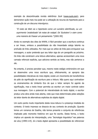 Capítulo I - Conceitos
exemplo da descontinuada revista eletrônica Suck (www.suck.com), para
demonstrar quão mais rica pode ser a utilização do recurso do hipertexto para a
construção de um discurso intersígnico.
“O resto da Web via o hipertexto como um sumário eletrificado, ou um
suprimento ‘anabolizado’ de notas de rodapé. Os ‘Sucksters’ o viam como
uma maneira de frasear um pensamento.” [2001:99]
Ainda no exemplo dos sites da WWW, é fácil perceber que a escritura continua
a ser linear, embora a possibilidade da não linearidade esteja latente na
profusão de links utilizados. Por mais que se utilize de links para enriquecer sua
mensagem, o autor pretende que seu leitor siga de um paragráfo ao próximo.
Os links não constroem uma leitura alternativa; apenas acrescentam uma nova
camada refencial explícita, que adiciona sentido ao texto, mas não pertence a
ele.
No entanto, é preciso perceber que, mesmo neste estágio embrionário em que
se desenvolve uma nova escritura que, efetivamente, se apropria das
possibilidades interativas do meio digital, existe um movimento de transferência
do pólo da significação da escritura para a leitura. Não quero aqui contradizer
os ensinamentos de Umberto Eco de que o leitor sempre foi agente da
significação, mas o texto linear permitia ao escritor um maior controle sobre
sua mensagem. Com o potencial de interatividade do texto digital, o escritor
produz uma obra ainda mais aberta, visto que mais determinada pelas seleções
do leitor diante de alternativas explicitas do objeto digital.
Um outro ponto muito importante desta nova leitura é a presença imediata do
contexto. O texto impresso se dissocia de seu contexto de produção. Quando
lemos um romance de Goethe, não temos presente o conjunto de referências
implicado pelo momento histórico em que foi escrito. Desta forma, o texto
implica um aparato de interpretação, uma “tecnologia linguística” nas palavras
de Lévy [1999:114]. Já o texto digital apresenta a possibilidade de referenciar
- 47 -
 