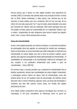 Capítulo I - Conceitos
Murray conclui que a leitura no meio digital constitui uma experiência de
imersão [1997]. O exemplo mais potente desta nova inserção do leitor no texto
são os MUD. Nestes ambientes, o leitor possui uma persona que se faz
presente no texto coletivo que cria o ambiente. Para ler tem que agir. Se ao
entrar em uma sala, peço para “ver” o que lá existe, posso descobrir uma caixa
que necessita ser “aberta” para ser explorada. Além desta operação ativa que
me projeta no texto, posso ser surpreendido por um inexperado “ataque”, que
o criador / programador da sala, programou para ocorrer sempre que alguém
tentar “abrir” a caixa. Minha persona está no texto.
Graus de interatividade
O que o meio digital apresenta, de maneira inovadora, é o aumento de potência
da participação ativa dos agentes na construção do sentido das mensagens.
Antes de demonstrar as novas dimensões que estão implicadas no fenômeno da
interatividade na cultura digital, que será o tema do próximo capítulo, quero
apontar para algumas conseqüências desta potencialização da interatividade. “A
possibilidade de reapropriação e de recombinação material da mensagem por
seu receptor é um parâmetro fundamental para avaliar o grau de
interatividade...” [Lévy 1999:79]
Em primeiro lugar, é preciso perceber que o potencial de interatividade não se
distribui igualmente, através das manifestações da cultura digital. Certamente,
o ciberespaço sempre implica em algum nível de interatividade, como não
poderia deixar de ser em qualquer meio de comunicação. No entanto, temos
discursos mais e menos interativos; algumas vezes, por força das tecnologias e
interfaces que lhes dão suporte, outras vezes, em função das opções
particulares do autor.
Uma rápida análise comparativa entre algumas tecnologias que convivem no
ciberespaço é útil para exemplificar as diferenças entre os graus de
- 49 -
 