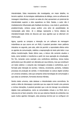 Capítulo I - Conceitos
interatividade. Estes mecanismos são investigados, em maior detalhe, no
terceiro capítulo. As tecnologias viabilizadoras de diálogo, como os softwares de
messagem instantânea, o email e as salas de chat, apresentam um potencial de
interatividade superior a sites expositivos na Web. Nestes, o autor não é
imediatamente influenciado pelo feedback da leitura, e seu texto é, geralmente,
predeterminado, embora possa acolher uma série de possibilidades de
manipulação pelo leitor. Já o diálogo representa a forma clássica da
interdeterminação direta do discurso por seus agentes que se alternam em
interlocução.
Agora, quando se compara a interação via um software de mensagem
instantânea ao que ocorre em um MUD, é possível perceber maior potência
interativa no segundo, pois este, além de permitir a reprocidade efetiva entre
os agentes da comunicação, viabiliza a reapropriação do texto pelo leitor e sua
efetiva transformação. Neste último caso, a leitura não somente atualiza o
texto, como também o transforma a partir de nova operação de virtualização.
Por fim, tomando como exemplo uma conferência eletrônica, temos textos
particulares que não podem ser alterados por seus leitores, mas que constituem
um texto coletivo: o conjunto das mensagens enviadas à conferência, que é
formado pela interação de escritos / leitores, envolvendo, portanto, múltiplos
processos de produção de sentido. A interatividade na cultura digital constitui
um universo complexo, visto que comporta várias tecnologias de comunicação e
que estas se combinam, formando diversos híbridos.
Dentro deste universo, cabe destacar a interatividade como convivência. Se
aceito a idéia de ciberespaço e percebo que sou capaz de investir uma persona
a minhas interações, é possível perceber que o ato de interagir nos ambientes
digitais mais participativos, como as comunidades virtuais e os MUD, tem a
natureza de se fazer presente. Uma vez que estamos falando de ambientes nos
quais muitos agentes interagem, esta presença termina por se configurar em
- 50 -
 