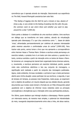 Capítulo I - Conceitos
convivência que é operada através da interação. Descrevendo sua experiência
no The Well, Howard Rheingold caracteriza bem este fato:
“The feeling of logging into the Well for just a minute or two, dozens of
times a day, is very similar to the feeling of peeking into the café, the pub,
the common room to see who’s there and whether you want to stay
around for a chat.” [1994:26]
Outro ponto a destacar é a existência de uma escritura coletiva. Uma escritura
em diálogo que se transforma em texto coletivo, através da virtualização
operada pelo ciberespaço. É o que Lévy caracteriza como “... bases de dados
‘vivas’, alimentadas permanentemente por coletivos de pessoas interessadas
pelos mesmos assuntos e confrontadas umas às outras” [1999:100]. Para
ilustrar este ponto, vamos tomar o livro que nos apresenta a correspondência
entre Herman Hesse e Thomas Mann. Embora a escritura ainda permaneça um
exercício isolado, o produto livro é um texto com dois autores e, quando leio o
texto, construo sentidos a partir da interação entre os textos de Hesse e Mann.
Se tomamos um newsgroup da Usenet bem organizado temos diversos autores,
e, novamente, a escritura permance um exercício individual; porém, quando
visito esta conferência eletrônica e leio seu conjunto de mensagens, a
significação será realizada a partir do conjunto das mensagens publicadas.
Agora, neste ambiente, há duas novidades: a primeira é que o texto permanece
aberto para minha atuação: posso participar da sua escritura; a segunda, é que
de tempos em tempos, as pessoas mais freqüentes, neste grupo, se organizam
com o objetivo de publicar um resumo daquilo que seu debate discute, gerando
documentos que muitas vezes tomam o formato de um FAQ (frenquently asked
questions) com o objetivo de informar novos visitantes sobre as principais
convergências e divergências que a interação entre seus participantes produziu.
Por último, quero destacar que interagir atualiza o ciberespaço. Mesmo quando
um internauta exerce, de maneira mais simples, o potencial de interatividade
do meio, navegando despretenciosamente entre sites e links, ele deixa rastros.
- 51 -
 