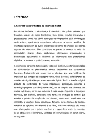 Capítulo I - Conceitos
Interface
A natureza transformadora da interface digital
Em última instância, o ciberespaço é constituido de pulsos elétricos que
transitam através de cabos telefônicos, fibra óticas, circuitos integrados e
processadores. Como não temos condições de compreender estas informações
neste estado, construímos mecanismos adequados a nossos sentidos. As
interfaces reproduzem os pulsos eletrônicos na forma de símbolos que somos
capazes de interpretar. Elas constituem as portas de entrada e saída do
computador. Através delas, capturamos informações armazenadas e
transmitidas digitalmente e inserimos as informações que pretendemos
digitalizar, armazenar e, posteriormente, transmitir.
A interface se aproxima da linguagem, visto que, também, não temos condições
de compreender os pensamentos alheios diretamente das consciências
humanas. Inicialmente vou propor que a interface seja uma instância da
linguagem que justapõe as linguagens verbal, visual e sonora, condicionando as
relações de significação que atuam no meio digital. Sendo a interface digital
produto da combinação de várias modalidades perceptivas, seguindo a
termologia proposta por Lévy [1999:61-66], ela se compara aos discursos das
mídias eletrônicas, porém sua natureza é mais ampla. Enquanto a linguagem
televisiva, por exemplo, condiciona uma forma de produção de sentido que
envolve a prática de criação de um discurso, assim como condiciona sua
recepção, a interface digital condiciona, também, novas formas do diálogo.
Portanto, se aproxima do telefone e do rádio, mas seus recursos são muito
mais abrangentes que o teclado numérico e o toque de ocupado do primeiro,
ou as abreviações e comandos, utilizados em comunicações em canal aberto,
do segundo.
- 53 -
 