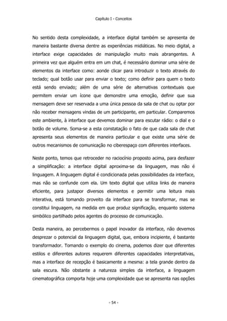 Capítulo I - Conceitos
No sentido desta complexidade, a interface digital também se apresenta de
maneira bastante diversa dentre as experiências midiáticas. No meio digital, a
interface exige capacidades de manipulação muito mais abrangentes. A
primeira vez que alguém entra em um chat, é necessário dominar uma série de
elementos da interface como: aonde clicar para introduzir o texto através do
teclado; qual botão usar para enviar o texto; como definir para quem o texto
está sendo enviado; além de uma série de alternativas contextuais que
permitem enviar um ícone que demonstre uma emoção, definir que sua
mensagem deve ser reservada a uma única pessoa da sala de chat ou optar por
não receber mensagens vindas de um participante, em particular. Comparemos
este ambiente, à interface que devemos dominar para escutar rádio: o dial e o
botão de volume. Soma-se a esta constatação o fato de que cada sala de chat
apresenta seus elementos de maneira particular e que existe uma série de
outros mecanismos de comunicação no ciberespaço com diferentes interfaces.
Neste ponto, temos que retroceder no raciocínio proposto acima, para desfazer
a simplificação: a interface digital aproxima-se da linguagem, mas não é
linguagem. A linguagem digital é condicionada pelas possibilidades da interface,
mas não se confunde com ela. Um texto digital que utiliza links de maneira
eficiente, para justapor diversos elementos e permitir uma leitura mais
interativa, está tomando proveito da interface para se transformar, mas se
constitui linguagem, na medida em que produz significação, enquanto sistema
simbólico partilhado pelos agentes do processo de comunicação.
Desta maneira, ao percebermos o papel inovador da interface, não devemos
desprezar o potencial da linguagem digital, que, embora incipiente, é bastante
transformador. Tomando o exemplo do cinema, podemos dizer que diferentes
estilos e diferentes autores requerem diferentes capacidades interpretativas,
mas a interface de recepção é basicamente a mesma: a tela grande dentro da
sala escura. Não obstante a natureza simples da interface, a linguagem
cinematográfica comporta hoje uma complexidade que se apresenta nas opções
- 54 -
 