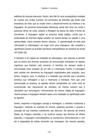 Capítulo I - Conceitos
estéticas de diversos discursos. Porém, isto não foi uma conseqüência imediata
do invento dos irmãos Lumière. Os primórdios da televisão são ainda mais
ilustrativos do hiato que se impõe entre o desenvolvimento da interface e da
linguagem. As primeiras transmissões televisivas, ainda sem levar em conta o
potencial cênico do meio, exibiam a filmagem de atores do rádio à frente de
microfones. A linguagem digital se encontra neste estágio, sendo que a
proficuidade da interface digital constitui ao mesmo tempo um desafio e uma
oportunidade. Como comenta Steven Johnson, “a representação de toda essa
informação (o ciberespaço) vai exigir uma nova linguagem, tão completa e
significativa quanto as grandes narrativas metropolitanas do romance do século
XX” [2001:20].
A interface é um objeto de mediação do ciberespaço. Sua natureza é permitir
que os atores dos diversos processos de comunicação manipulem os objetos
cognitivos que habitam este universo. A interface do browser media a
comunicação entre produtor de um site e o internauta. Porém, a mensagem
está contida nos elementos de linguagem engendrados pelo produtor, seus
textos, imagens, sons. A interface é o mediador que permite que o produtor
construa sua mensagem e que o internauta a manipule. Para que uma
comunicação se produza, os agentes devem compartilhar um certo nível de
compreensão dos mecanismos da interface, da mesma maneira que é
necessário que comunguem, minimamente, do mesmo código de linguagem,
mesmo porque a linguagem também opera uma mediação na significação entre
os agentes.
Porém, enquanto a linguagem carrega a mensagem, a interface condiciona a
linguagem. Voltando ao exemplo do cinema, podemos perceber o quanto a
evolução de sua interface transformou seu discurso. Do advento do cinema
falado, às imagens coloridas, e ao contínuo avanço das técnicas de efeitos
especiais, a linguagem cinematográfica se transformou profundamente e com
ela a capacidade do artista transmitir sua mensagem. De maneira paralela,
- 55 -
 