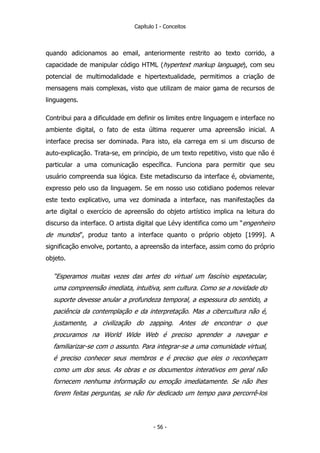 Capítulo I - Conceitos
quando adicionamos ao email, anteriormente restrito ao texto corrido, a
capacidade de manipular código HTML (hypertext markup language), com seu
potencial de multimodalidade e hipertextualidade, permitimos a criação de
mensagens mais complexas, visto que utilizam de maior gama de recursos de
linguagens.
Contribui para a dificuldade em definir os limites entre linguagem e interface no
ambiente digital, o fato de esta última requerer uma apreensão inicial. A
interface precisa ser dominada. Para isto, ela carrega em si um discurso de
auto-explicação. Trata-se, em princípio, de um texto repetitivo, visto que não é
particular a uma comunicação específica. Funciona para permitir que seu
usuário compreenda sua lógica. Este metadiscurso da interface é, obviamente,
expresso pelo uso da linguagem. Se em nosso uso cotidiano podemos relevar
este texto explicativo, uma vez dominada a interface, nas manifestações da
arte digital o exercício de apreensão do objeto artístico implica na leitura do
discurso da interface. O artista digital que Lévy identifica como um “engenheiro
de mundos”, produz tanto a interface quanto o próprio objeto [1999]. A
significação envolve, portanto, a apreensão da interface, assim como do próprio
objeto.
“Esperamos muitas vezes das artes do virtual um fascínio espetacular,
uma compreensão imediata, intuitiva, sem cultura. Como se a novidade do
suporte devesse anular a profundeza temporal, a espessura do sentido, a
paciência da contemplação e da interpretação. Mas a cibercultura não é,
justamente, a civilização do zapping. Antes de encontrar o que
procuramos na World Wide Web é preciso aprender a navegar e
familiarizar-se com o assunto. Para integrar-se a uma comunidade virtual,
é preciso conhecer seus membros e é preciso que eles o reconheçam
como um dos seus. As obras e os documentos interativos em geral não
fornecem nenhuma informação ou emoção imediatamente. Se não lhes
forem feitas perguntas, se não for dedicado um tempo para percorrê-los
- 56 -
 