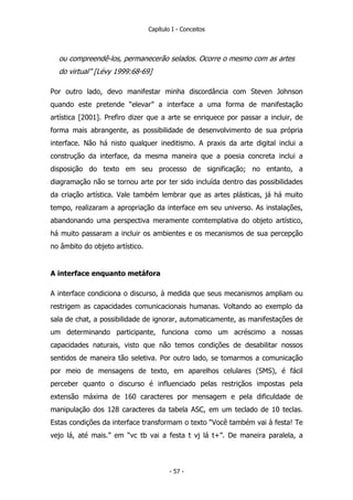 Capítulo I - Conceitos
ou compreendê-los, permanecerão selados. Ocorre o mesmo com as artes
do virtual” [Lévy 1999:68-69]
Por outro lado, devo manifestar minha discordância com Steven Johnson
quando este pretende “elevar” a interface a uma forma de manifestação
artística [2001]. Prefiro dizer que a arte se enriquece por passar a incluir, de
forma mais abrangente, as possibilidade de desenvolvimento de sua própria
interface. Não há nisto qualquer ineditismo. A praxis da arte digital inclui a
construção da interface, da mesma maneira que a poesia concreta inclui a
disposição do texto em seu processo de significação; no entanto, a
diagramação não se tornou arte por ter sido incluída dentro das possibilidades
da criação artística. Vale também lembrar que as artes plásticas, já há muito
tempo, realizaram a apropriação da interface em seu universo. As instalações,
abandonando uma perspectiva meramente comtemplativa do objeto artístico,
há muito passaram a incluir os ambientes e os mecanismos de sua percepção
no âmbito do objeto artístico.
A interface enquanto metáfora
A interface condiciona o discurso, à medida que seus mecanismos ampliam ou
restrigem as capacidades comunicacionais humanas. Voltando ao exemplo da
sala de chat, a possibilidade de ignorar, automaticamente, as manifestações de
um determinando participante, funciona como um acréscimo a nossas
capacidades naturais, visto que não temos condições de desabilitar nossos
sentidos de maneira tão seletiva. Por outro lado, se tomarmos a comunicação
por meio de mensagens de texto, em aparelhos celulares (SMS), é fácil
perceber quanto o discurso é influenciado pelas restriçãos impostas pela
extensão máxima de 160 caracteres por mensagem e pela dificuldade de
manipulação dos 128 caracteres da tabela ASC, em um teclado de 10 teclas.
Estas condições da interface transformam o texto “Você também vai à festa! Te
vejo lá, até mais.” em “vc tb vai a festa t vj lá t+”. De maneira paralela, a
- 57 -
 