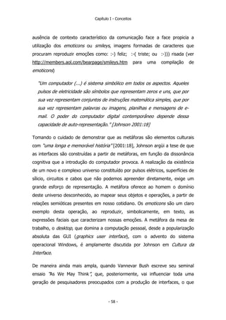 Capítulo I - Conceitos
ausência de contexto característico da comunicação face a face propicia a
utilização dos emoticons ou smileys, imagens formadas de caracteres que
procuram reproduzir emoções como: :-) feliz; :-( triste; ou :-))) risada (ver
http://members.aol.com/bearpage/smileys.htm para uma compilação de
emoticons)
“Um computador (...) é sistema simbólico em todos os aspectos. Aqueles
pulsos de eletricidade são símbolos que representam zeros e uns, que por
sua vez representam conjuntos de instruções matemática simples, que por
sua vez representam palavras ou imagens, planilhas e mensagens de e-
mail. O poder do computador digital contemporâneo depende dessa
capacidade de auto-representação.” [Johnson 2001:18]
Tomando o cuidado de demonstrar que as metáforas são elementos culturais
com “uma longa e memorável história” [2001:18], Johnson argüi a tese de que
as interfaces são construídas a partir de metáforas, em função da dissonância
cognitiva que a introdução do computador provoca. A realização da existência
de um novo e complexo universo constituído por pulsos elétricos, superfícies de
sílicio, circuitos e cabos que não podemos apreender diretamente, exige um
grande esforço de representação. A metáfora oferece ao homem o domínio
deste universo desconhecido, ao mapear seus objetos e operações, a partir de
relações semióticas presentes em nosso cotidiano. Os emoticons são um claro
exemplo desta operação, ao reproduzir, simbolicamente, em texto, as
expressões faciais que caracterizam nossas emoções. A metáfora da mesa de
trabalho, o desktop, que domina a computação pessoal, desde a popularização
absoluta das GUI (graphics user interface), com o advento do sistema
operacional Windows, é amplamente discutida por Johnson em Cultura da
Interface.
De maneira ainda mais ampla, quando Vannevar Bush escreve seu seminal
ensaio “As We May Think”, que, posteriormente, vai influenciar toda uma
geração de pesquisadores preocupados com a produção de interfaces, o que
- 58 -
 
