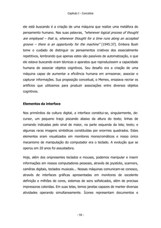 Capítulo I - Conceitos
ele está buscando é a criação de uma máquina que realize uma metáfora do
pensamento humano. Nas suas palavras, “whenever logical process of thought
are employed – that is, whenever thought for a time runs along an accepted
groove – there is an opportunity for the machine” [1945:37]. Embora Bush
tome o cuidado de distinguir os pensamentos criativos dos essecialmente
repetitivos, lembrando que apenas estes são passíveis de automatização, o que
ele estava buscando eram técnicas e aparatos que reproduzissem a capacidade
humana de associar objetos cognitivos. Seu desafio era a criação de uma
máquina capaz de aumentar a eficiência humana em armazenar, associar e
capturar informações. Sua proposição conceitual, o Memex, ensaiava recriar os
artifícios que utilizamos para produzir associações entre diversos objetos
cognitivos.
Elementos da interface
Nos primórdios da cultura digital, a interface constitui-se, singularmente, de:
cursor, um pequeno traço piscando abaixo da altura do texto; linhas de
comando indicadas pelo sinal de maior, na parte esquerda da tela; texto; e
algumas raras imagens simbólicas constituídas por enormes quadrados. Estes
elementos eram visualizados em monitores monocromáticos e nosso único
mecanismo de manipulação do computador era o teclado. A evolução que se
operou em 20 anos foi assustadora.
Hoje, além dos onipresentes teclados e mouses, podemos manipular e inserir
informações em nossos computadores pessoais, através de joysticks, scanners,
camêras digitais, teclados musicais... Nossas máquinas comunicam-se conosco,
através de interfaces gráficas apresentadas em monitores de excelente
definição e milhões de cores, sistemas de sons sofisticados, além de precisas
impressoras coloridas. Em suas telas, temos janelas capazes de manter diversas
atividades operando simultaneamente. Ícones representam documentos e
- 59 -
 