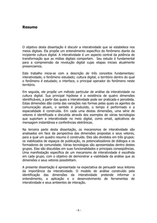 Resumo
O objetivo desta dissertação é discutir a interatividade que se estabelece nos
meios digitais. Ela propõe um entendimento específico do fenômeno diante da
incipiente cultura digital. A interatividade é um aspecto central da potência de
transformação que as mídias digitais comportam. Seu estudo é fundamental
para a compreensão da revolução digital cujas etapas iniciais atualmente
presenciamos.
Este trabalho inicia-se com a descrição de três conceitos fundamentais:
interatividade, o fenômeno estudado; cultura digital, o território dentro do qual
o fenômeno é estudado; e interface, o principal operador do fenômeno neste
território.
Em seguida, ele propõe um método particular de análise da interatividade na
cultura digital. Sua principal hipótese é a existência de quatro dimensões
identificáveis, a partir das quais a interatividade pode ser praticada e percebida.
Estas dimensões dão conta das variações nas formas pelas quais os agentes da
comunicação atuam, o sentido é produzido, o tempo é performado e a
espacialidade é construída. Em cada uma destas dimensões, uma série de
vetores é identificada e discutida através dos exemplos de várias tecnologias
que suportam a interatividade no meio digital, como email, aplicativos de
mensagem instantânea e conferências eletrônicas.
Na terceira parte desta dissertação, os mecanismos de interatividade são
analisados em face da perspectiva das dimensões propostas e seus vetores,
para a qual um quadro resumo é construído. Eles são divididos em três grupos:
os viabilizados de espaços de publicação, os potencializadores de diálogos e os
formadores de comunidade. Várias tecnologias são apresentadas dentro destes
grupos. Elas são discutidas em suas funcionalidades e principais conseqüências.
Uma manifestação específica de um mecanismo de interatividade é escolhida
em cada grupo, com o objetivo de demonstrar a viabilidade da análise que as
dimensões e seus vetores possibilitam.
A presente dissertação é apresentada na expectativa de persuadir seus leitores
da importância da interatividade. O modelo de análise construído pela
identificação das dimensões da interatividade pretende informar o
entendimento, a aplicação e o desenvolvimento de ferramentas de
interatividade e seus ambientes de interação.
- 6 -
 
