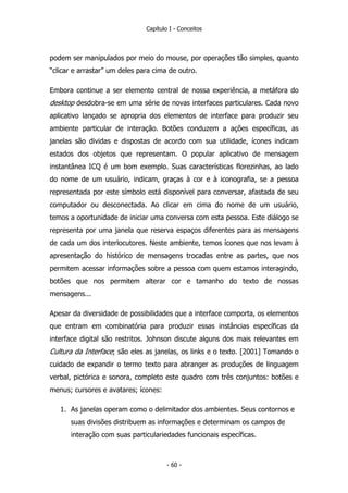 Capítulo I - Conceitos
podem ser manipulados por meio do mouse, por operações tão simples, quanto
“clicar e arrastar” um deles para cima de outro.
Embora continue a ser elemento central de nossa experiência, a metáfora do
desktop desdobra-se em uma série de novas interfaces particulares. Cada novo
aplicativo lançado se apropria dos elementos de interface para produzir seu
ambiente particular de interação. Botões conduzem a ações específicas, as
janelas são dividas e dispostas de acordo com sua utilidade, ícones indicam
estados dos objetos que representam. O popular aplicativo de mensagem
instantânea ICQ é um bom exemplo. Suas características florezinhas, ao lado
do nome de um usuário, indicam, graças à cor e à iconografia, se a pessoa
representada por este símbolo está disponível para conversar, afastada de seu
computador ou desconectada. Ao clicar em cima do nome de um usuário,
temos a oportunidade de iniciar uma conversa com esta pessoa. Este diálogo se
representa por uma janela que reserva espaços diferentes para as mensagens
de cada um dos interlocutores. Neste ambiente, temos ícones que nos levam à
apresentação do histórico de mensagens trocadas entre as partes, que nos
permitem acessar informações sobre a pessoa com quem estamos interagindo,
botões que nos permitem alterar cor e tamanho do texto de nossas
mensagens...
Apesar da diversidade de possibilidades que a interface comporta, os elementos
que entram em combinatória para produzir essas instâncias específicas da
interface digital são restritos. Johnson discute alguns dos mais relevantes em
Cultura da Interface; são eles as janelas, os links e o texto. [2001] Tomando o
cuidado de expandir o termo texto para abranger as produções de linguagem
verbal, pictórica e sonora, completo este quadro com três conjuntos: botões e
menus; cursores e avatares; ícones:
1. As janelas operam como o delimitador dos ambientes. Seus contornos e
suas divisões distribuem as informações e determinam os campos de
interação com suas particulariedades funcionais específicas.
- 60 -
 