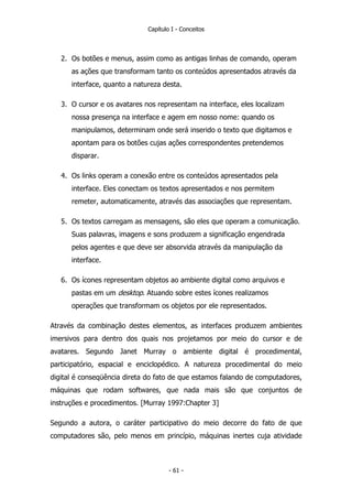 Capítulo I - Conceitos
2. Os botões e menus, assim como as antigas linhas de comando, operam
as ações que transformam tanto os conteúdos apresentados através da
interface, quanto a natureza desta.
3. O cursor e os avatares nos representam na interface, eles localizam
nossa presença na interface e agem em nosso nome: quando os
manipulamos, determinam onde será inserido o texto que digitamos e
apontam para os botões cujas ações correspondentes pretendemos
disparar.
4. Os links operam a conexão entre os conteúdos apresentados pela
interface. Eles conectam os textos apresentados e nos permitem
remeter, automaticamente, através das associações que representam.
5. Os textos carregam as mensagens, são eles que operam a comunicação.
Suas palavras, imagens e sons produzem a significação engendrada
pelos agentes e que deve ser absorvida através da manipulação da
interface.
6. Os ícones representam objetos ao ambiente digital como arquivos e
pastas em um desktop. Atuando sobre estes ícones realizamos
operações que transformam os objetos por ele representados.
Através da combinação destes elementos, as interfaces produzem ambientes
imersivos para dentro dos quais nos projetamos por meio do cursor e de
avatares. Segundo Janet Murray o ambiente digital é procedimental,
participatório, espacial e enciclopédico. A natureza procedimental do meio
digital é conseqüência direta do fato de que estamos falando de computadores,
máquinas que rodam softwares, que nada mais são que conjuntos de
instruções e procedimentos. [Murray 1997:Chapter 3]
Segundo a autora, o caráter participativo do meio decorre do fato de que
computadores são, pelo menos em princípio, máquinas inertes cuja atividade
- 61 -
 