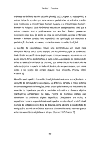 Capítulo I - Conceitos
depende do estímulo de seus usuários [Murray 1997:Chapter 3]. Neste ponto, a
autora deixa de apontar que esta natureza participativa da máquina envolve
dois fenômenos: a interatividade homem-máquina e a interatividade homem-
homem via máquina. Estes fenômenos não passam desapercebidos, visto que a
autora comenta ambos proficuamente em seu livro. Porém, parece-me
necessário notar que, do ponto de vista da comunicação, apenas a interação
homem – homem constitui uma experiência de significação que demanda a
participação direta de, ao menos, um destes atores no ambiente digital.
A questão da espacialidade requer uma demonstração um pouco mais
complexa. Murray utiliza como exemplo um dos primeiros jogos de adventure:
Zork. Relata a experiência do jogador que, como personagem, ao entrar em um
porão escuro, tem a porta fechada a suas costas. A percepção da espacialidade
difere da sensação do leitor de um livro, pois entrar no porão é resultado da
ação do jogador e a porta se fecha atrás dele, de seu personagem, que passa
então a ser sujeito dos perigos daquele novo ambiente. [Murray 1997:
Chapter 3]
O caráter enciclopédico dos ambientes digitais deriva de uma operação dupla: o
conjunto de computadores conectados, via Internet, constitui o maior sistema
de armazenagem de informações jamais criado pelo homem; e o mecanismo de
conexão do hipertexto permite a remissão automática a diversos objetos
significativos armazenados na rede. Mesmo as memórias digitais que
constituem os ambientes digitais específicos, ultrapassam, em muito, a
capacidade humana. A possibilidade enciclopédica permite não só um infindável
número de justaposições no bojo do discurso, como adiciona a possibilidade de
enriquecê-lo através de múltiplas aberturas via conexões tanto internas quanto
externas ao ambiente digital que o abriga. [Murray 1997:Chapter 3]
- 62 -
 