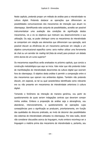Capítulo II - Dimensões
Neste capítulo, pretendo propor um método de análise para a interatividade na
cultura digital. Pretendo destacar as operações que diferenciam as
possibilidades comunicacionais dos mecanismos de interação que atuam no
ciberespaço. Identificando este conjunto de possibilidades, acredito ser possível
instrumentalizar uma avaliação das condições de significação destes
mecanismos, vis a vis os objetivos que motivam seu desenvolvimento e sua
utilização. Ou seja, se puder distinguir como os mecanismos da interatividade
se comportam em relação aos elementos que diferenciam sua operação, será
possível discutir as eficiências de um mecanismo particular em relação a um
objetivo comunicacional específico como: seria melhor utilizar uma ferramenta
de chat ou um servidor de mailing list (lista de email) para produzir um debate
entre alunos de um curso superior?
Os mecanismos específicos serão analisados no próximo capítulo, que conclui a
construção metodológica que aqui se inicia. Vale notar que não pretendo tratar
de manifestações de interatividade decorrentes da cultura digital que ocorram
fora do ciberespaço. O objetivo desta análise é permitir a comparação entre si
dos mecanismos que operam nos ambientes digitais. Também não pretendo
discutir, em especial, se tal ou qual característica identificada como relevante
era ou não presente em mecanismos de interatividade anteriores à cultura
digital.
Tomando o fenômeno da interação de maneira genérica, vou partir do
questionamento de quais seriam indagações centrais que deveriam compor
minha análise. Embora a proposição da análise seja a abrangência, vou
abandonar, intencionalmente, o questionamento de operações cujas
conseqüências para a significação se produzam, prioritariamente, em função
das qualidades do discurso praticado, ao invés de decorrer das possibilidades
dos sistemas de interatividade utilizados no ciberespaço. Por esta razão, decidi
não considerar discussões acerca da linguagem, muito embora reconheça ser a
linguagem a matéria prima dos mecanismo de interatividade e, portanto, seu
- 64 -
 