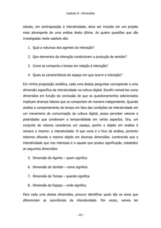 Capítulo II - Dimensões
estudo, em contraposição à interatividade, deve ser incluído em um projeto
mais abrangente de uma análise desta última. As quatro questões que são
investigadas neste capítulo são:
1. Qual a natureza dos agentes da interação?
2. Que elementos da interação condicionam a produção de sentido?
3. Como se comporta o tempo em relação à interação?
4. Quais as características do espaço em que ocorre a interação?
Em minha proposição analítica, cada uma destas perguntas corresponde a uma
dimensão específica da interatividade na cultura digital. Escolhi nomeá-las como
dimensões em função da conclusão de que os questionamentos selecionados
implicam diversos fatores que se comportam de maneira independente. Quando
analiso o comportamento do tempo em face das condições de interatividade em
um mecanismo de comunicação da cultura digital, posso perceber vetores e
polaridades que condionam a temporalidade em vários aspectos. Ora, um
conjunto de vetores caracteriza um espaço, porém o objeto em análise é
sempre o mesmo: a interatividade. O que varia é o foco da análise, portanto
estamos olhando o mesmo objeto em diversas dimensões. Lembrando que a
interatividade que nos interessa é a aquela que produz significação, estabeleci
as seguintes dimensões:
5. Dimensão do Agente – quem significa
6. Dimensão do Sentido – como significa
7. Dimensão do Tempo – quando significa
8. Dimensão do Espaço – onde significa
Para cada uma destas dimensões, procuro identificar quais são os eixos que
diferenciam as ocorrências da interatividade. Por vezes, vamos ter
- 65 -
 