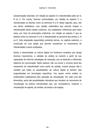 Capítulo II - Dimensões
caracterizações discretas: em relação ao aspecto X a interatividade pode ser A,
B ou C. Por outras, teremos continuidades: em relação ao aspecto Y, a
interatividade se distribui entre os extremos A e B. Neste segundo caso, não
vou tentar estabelecer uma relação matemática que permita mapear a
interatividade dentro destes contínuos. Vou estabelecer referências para estes
eixos, por meio de pontuações arbitrárias: em relação ao aspecto Y que se
distribui entre os extremos A e B, a interatividade se aproxima dos pontos C, D
ou E. Esta proposição esquemática pretende derivar, no capítulo posterior, a
construção de uma tabela que permita caracterizar os mecanismos de
interatividade a serem analisados.
Sendo a interatividade na cultura digital um fenômeno complexo que abriga
diversos mecanismos, a validade da análise se constrói a partir de sua
capacidade de informar estratégias de interação, que se destinam a diferentes
objetivos de comunicação. Neste capítulo, não vou tomar o universo atual dos
mecanismo de interatividade como ponto de partida, mesmo porque não é
verdade que todas as possibilidades da cultura digital já tenham sido
pragmatizadas em tecnologias específicas. Vou pautar minha análise na
problemática estabelecida pela operação da virtualização. Em cada uma das
dimensões, parto das possibilidades interativas que resultam do movimento de
virtualização da própria interatividade que, por conseqüência, implicam a
virtualização do agente, do sentido, do tempo e do espaço.
- 66 -
 