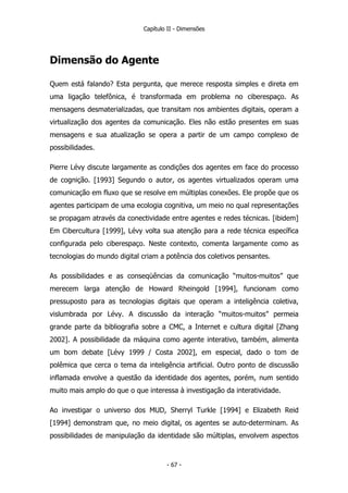 Capítulo II - Dimensões
Dimensão do Agente
Quem está falando? Esta pergunta, que merece resposta simples e direta em
uma ligação telefônica, é transformada em problema no ciberespaço. As
mensagens desmaterializadas, que transitam nos ambientes digitais, operam a
virtualização dos agentes da comunicação. Eles não estão presentes em suas
mensagens e sua atualização se opera a partir de um campo complexo de
possibilidades.
Pierre Lévy discute largamente as condições dos agentes em face do processo
de cognição. [1993] Segundo o autor, os agentes virtualizados operam uma
comunicação em fluxo que se resolve em múltiplas conexões. Ele propõe que os
agentes participam de uma ecologia cognitiva, um meio no qual representações
se propagam através da conectividade entre agentes e redes técnicas. [ibidem]
Em Cibercultura [1999], Lévy volta sua atenção para a rede técnica específica
configurada pelo ciberespaço. Neste contexto, comenta largamente como as
tecnologias do mundo digital criam a potência dos coletivos pensantes.
As possibilidades e as conseqüências da comunicação “muitos-muitos” que
merecem larga atenção de Howard Rheingold [1994], funcionam como
pressuposto para as tecnologias digitais que operam a inteligência coletiva,
vislumbrada por Lévy. A discussão da interação “muitos-muitos” permeia
grande parte da bibliografia sobre a CMC, a Internet e cultura digital [Zhang
2002]. A possibilidade da máquina como agente interativo, também, alimenta
um bom debate [Lévy 1999 / Costa 2002], em especial, dado o tom de
polêmica que cerca o tema da inteligência artificial. Outro ponto de discussão
inflamada envolve a questão da identidade dos agentes, porém, num sentido
muito mais amplo do que o que interessa à investigação da interatividade.
Ao investigar o universo dos MUD, Sherryl Turkle [1994] e Elizabeth Reid
[1994] demonstram que, no meio digital, os agentes se auto-determinam. As
possibilidades de manipulação da identidade são múltiplas, envolvem aspectos
- 67 -
 