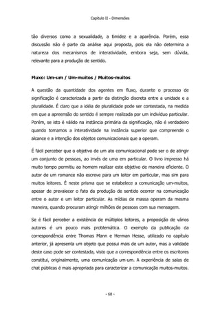 Capítulo II - Dimensões
tão diversos como a sexualidade, a timidez e a aparência. Porém, essa
discussão não é parte da análise aqui proposta, pois ela não determina a
natureza dos mecanismos de interatividade, embora seja, sem dúvida,
relevante para a produção de sentido.
Fluxo: Um-um / Um-muitos / Muitos-muitos
A questão da quantidade dos agentes em fluxo, durante o processo de
significação é caracterizada a partir da distinção discreta entre a unidade e a
pluralidade. É claro que a idéia de pluralidade pode ser contestada, na medida
em que a apreensão do sentido é sempre realizada por um indivíduo particular.
Porém, se isto é válido na instância primária da significação, não é verdadeiro
quando tomamos a interatividade na instância superior que compreende o
alcance e a intenção dos objetos comunicacionais que a operam.
É fácil perceber que o objetivo de um ato comunicacional pode ser o de atingir
um conjunto de pessoas, ao invés de uma em particular. O livro impresso há
muito tempo permitiu ao homem realizar este objetivo de maneira eficiente. O
autor de um romance não escreve para um leitor em particular, mas sim para
muitos leitores. É neste prisma que se estabelece a comunicação um-muitos,
apesar de prevalecer o fato da produção de sentido ocorrer na comunicação
entre o autor e um leitor particular. As mídias de massa operam da mesma
maneira, quando procuram atingir milhões de pessoas com sua mensagem.
Se é fácil perceber a existência de múltiplos leitores, a proposição de vários
autores é um pouco mais problemática. O exemplo da publicação da
correspondência entre Thomas Mann e Herman Hesse, utilizado no capítulo
anterior, já apresenta um objeto que possui mais de um autor, mas a validade
deste caso pode ser contestada, visto que a correspondência entre os escritores
constitui, originalmente, uma comunicação um-um. A experiência de salas de
chat públicas é mais apropriada para caracterizar a comunicação muitos-muitos.
- 68 -
 