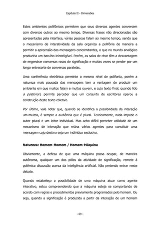 Capítulo II - Dimensões
Estes ambientes polifônicos permitem que seus diversos agentes conversem
com diversos outros ao mesmo tempo. Diversas frases não direcionadas são
apresentadas pela interface, várias pessoas falam ao mesmo tempo, sendo que
o mecanismo de interatividade da sala organiza a polifônia de maneira a
permitir a apreensão das mensagens concomitantes, o que no mundo analógico
produziria um barulho ininteligível. Porém, as salas de chat têm a desvantagem
de engendrar conversas rasas de significação e muitas vezes se perder por um
longo entrecorte de conversas paralelas.
Uma conferência eletrônica perminte o mesmo nível de polifonia, porém a
natureza mais pausada das mensagens tem a vantagem de produzir um
ambiente em que muitos falam e muitos ouvem, e cujo texto final, quando lido
a posteriori, permite perceber que um conjunto de escritores operou a
construção deste texto coletivo.
Por último, vale notar que, quando se identifica a possibilidade da interação
um-muitos, é sempre a audiência que é plural. Teoricamente, nada impede o
autor plural e um leitor individual. Mas acho difícil perceber utilidade de um
mecanismo de interação que reúna vários agentes para constituir uma
mensagem cujo destino seja um indíviduo exclusivo.
Natureza: Homem-Homem / Homem-Máquina
Obviamente, a defesa de que uma máquina possa ocupar, de maneira
autônoma, qualquer um dos pólos da atividade de significação, remete à
polêmica discussão acerca da inteligência artificial. Não pretendo entrar neste
debate.
Quando estabeleço a possibilidade de uma máquina atuar como agente
interativo, estou compreendendo que a máquina esteja se comportando de
acordo com regras e procedimentos previamente programados pelo homem. Ou
seja, quando a significação é produzida a partir da interação de um homem
- 69 -
 