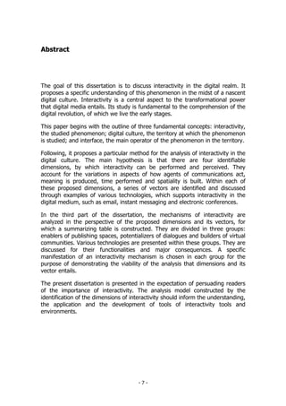 Abstract
The goal of this dissertation is to discuss interactivity in the digital realm. It
proposes a specific understanding of this phenomenon in the midst of a nascent
digital culture. Interactivity is a central aspect to the transformational power
that digital media entails. Its study is fundamental to the comprehension of the
digital revolution, of which we live the early stages.
This paper begins with the outline of three fundamental concepts: interactivity,
the studied phenomenon; digital culture, the territory at which the phenomenon
is studied; and interface, the main operator of the phenomenon in the territory.
Following, it proposes a particular method for the analysis of interactivity in the
digital culture. The main hypothesis is that there are four identifiable
dimensions, by which interactivity can be performed and perceived. They
account for the variations in aspects of how agents of communications act,
meaning is produced, time performed and spatiality is built. Within each of
these proposed dimensions, a series of vectors are identified and discussed
through examples of various technologies, which supports interactivity in the
digital medium, such as email, instant messaging and electronic conferences.
In the third part of the dissertation, the mechanisms of interactivity are
analyzed in the perspective of the proposed dimensions and its vectors, for
which a summarizing table is constructed. They are divided in three groups:
enablers of publishing spaces, potentializers of dialogues and builders of virtual
communities. Various technologies are presented within these groups. They are
discussed for their functionalities and major consequences. A specific
manifestation of an interactivity mechanism is chosen in each group for the
purpose of demonstrating the viability of the analysis that dimensions and its
vector entails.
The present dissertation is presented in the expectation of persuading readers
of the importance of interactivity. The analysis model constructed by the
identification of the dimensions of interactivity should inform the understanding,
the application and the development of tools of interactivity tools and
environments.
- 7 -
 