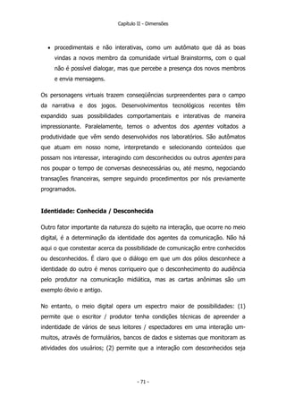 Capítulo II - Dimensões
• procedimentais e não interativas, como um autômato que dá as boas
vindas a novos membro da comunidade virtual Brainstorms, com o qual
não é possível dialogar, mas que percebe a presença dos novos membros
e envia mensagens.
Os personagens virtuais trazem conseqüências surpreendentes para o campo
da narrativa e dos jogos. Desenvolvimentos tecnológicos recentes têm
expandido suas possibilidades comportamentais e interativas de maneira
impressionante. Paralelamente, temos o adventos dos agentes voltados a
produtividade que vêm sendo desenvolvidos nos laboratórios. São autômatos
que atuam em nosso nome, interpretando e selecionando conteúdos que
possam nos interessar, interagindo com desconhecidos ou outros agentes para
nos poupar o tempo de conversas desnecessárias ou, até mesmo, negociando
transações financeiras, sempre seguindo procedimentos por nós previamente
programados.
Identidade: Conhecida / Desconhecida
Outro fator importante da natureza do sujeito na interação, que ocorre no meio
digital, é a determinação da identidade dos agentes da comunicação. Não há
aqui o que constestar acerca da possibilidade de comunicação entre conhecidos
ou desconhecidos. É claro que o diálogo em que um dos pólos desconhece a
identidade do outro é menos corriqueiro que o desconhecimento do audiência
pelo produtor na comunicação midiática, mas as cartas anônimas são um
exemplo óbvio e antigo.
No entanto, o meio digital opera um espectro maior de possibilidades: (1)
permite que o escritor / produtor tenha condições técnicas de apreender a
indentidade de vários de seus leitores / espectadores em uma interação um-
muitos, através de formulários, bancos de dados e sistemas que monitoram as
atividades dos usuários; (2) permite que a interação com desconhecidos seja
- 71 -
 
