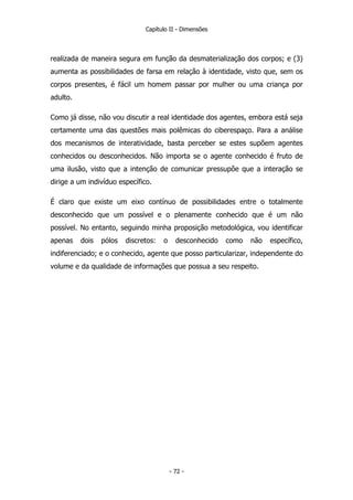 Capítulo II - Dimensões
realizada de maneira segura em função da desmaterialização dos corpos; e (3)
aumenta as possibilidades de farsa em relação à identidade, visto que, sem os
corpos presentes, é fácil um homem passar por mulher ou uma criança por
adulto.
Como já disse, não vou discutir a real identidade dos agentes, embora está seja
certamente uma das questões mais polêmicas do ciberespaço. Para a análise
dos mecanismos de interatividade, basta perceber se estes supõem agentes
conhecidos ou desconhecidos. Não importa se o agente conhecido é fruto de
uma ilusão, visto que a intenção de comunicar pressupõe que a interação se
dirige a um indivíduo específico.
É claro que existe um eixo contínuo de possibilidades entre o totalmente
desconhecido que um possível e o plenamente conhecido que é um não
possível. No entanto, seguindo minha proposição metodológica, vou identificar
apenas dois pólos discretos: o desconhecido como não específico,
indiferenciado; e o conhecido, agente que posso particularizar, independente do
volume e da qualidade de informações que possua a seu respeito.
- 72 -
 