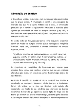 Capítulo II - Dimensões
Dimensão do Sentido
A dimensão do sentido é certamente a mais complexa de todas as dimensões
que me propus analisar. A virtualização do sentido é um pressuposto da
interação, seja qual for o suporte midiático que a abriga. A comunicação
pressupõe que o sentido é seguidamente virtualizado e atualizado pelos
agentes que se conectam em redes, ou ecologias cognitivas. [Lévy 1993] A
interatividade é uma propriedade das tecnologias da inteligência que operam no
ciberespaço. [Lévy 1999]
Os agentes postos em fluxo, dos quais falamos acima, produzem e apreendem
sentido em função das múltiplas conexões que as tecnologias da inteligência
viabilizam. Pierre Lévy, comentando a corrente conexionista das ciências
cognitivas, afirma:
“os sistemas cognitivos são redes compostas por um grande número de
pequenas unidades que podem atingir diversos estados de excitação. As
unidades apenas mudam de estado em função dos estados das unidades
às quais estão conectados.” [Lévy 1993:155]
Os mecanismos de interatividade são ferramentas para conectar estas
unidades. Como vimos, eles viabilizam ambientes que oferecem múltiplas
alternativas para colocar em conexão os agentes da comunicação através de
seus discursos.
Pertencem à dimensão do sentido os vários elementos que operam a
virtualização da mensagem: linguagem, veículo, interface, e inteligência.
Porém, vale lembrar que os eixos que identifico, neste capítulo, são
selecionados em função de sua relevância para diferenciar os diversos
mecanismos de interação que operam na cultura digital. Da longa série de
fatores que poderiam ser levados em consideração, seleciono apenas três eixos
cujas variações considero instrumentais ao objetivo de melhor compreender as
- 73 -
 