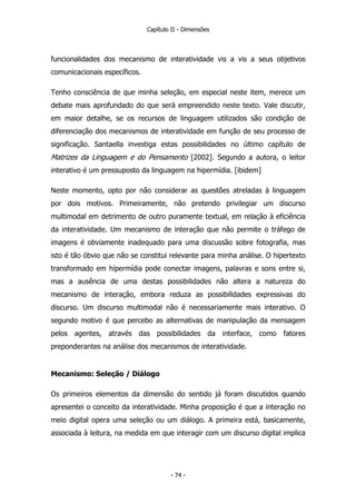 Capítulo II - Dimensões
funcionalidades dos mecanismo de interatividade vis a vis a seus objetivos
comunicacionais específicos.
Tenho consciência de que minha seleção, em especial neste item, merece um
debate mais aprofundado do que será empreendido neste texto. Vale discutir,
em maior detalhe, se os recursos de linguagem utilizados são condição de
diferenciação dos mecanismos de interatividade em função de seu processo de
significação. Santaella investiga estas possibilidades no último capítulo de
Matrizes da Linguagem e do Pensamento [2002]. Segundo a autora, o leitor
interativo é um pressuposto da linguagem na hipermídia. [ibidem]
Neste momento, opto por não considerar as questões atreladas à linguagem
por dois motivos. Primeiramente, não pretendo privilegiar um discurso
multimodal em detrimento de outro puramente textual, em relação à eficiência
da interatividade. Um mecanismo de interação que não permite o tráfego de
imagens é obviamente inadequado para uma discussão sobre fotografia, mas
isto é tão óbvio que não se constitui relevante para minha análise. O hipertexto
transformado em hípermídia pode conectar imagens, palavras e sons entre si,
mas a ausência de uma destas possibilidades não altera a natureza do
mecanismo de interação, embora reduza as possibilidades expressivas do
discurso. Um discurso multimodal não é necessariamente mais interativo. O
segundo motivo é que percebo as alternativas de manipulação da mensagem
pelos agentes, através das possibilidades da interface, como fatores
preponderantes na análise dos mecanismos de interatividade.
Mecanismo: Seleção / Diálogo
Os primeiros elementos da dimensão do sentido já foram discutidos quando
apresentei o conceito da interatividade. Minha proposição é que a interação no
meio digital opera uma seleção ou um diálogo. A primeira está, basicamente,
associada à leitura, na medida em que interagir com um discurso digital implica
- 74 -
 