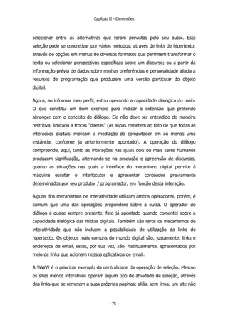 Capítulo II - Dimensões
selecionar entre as alternativas que foram previstas pelo seu autor. Esta
seleção pode se concretizar por vários métodos: através de links de hipertexto;
através de opções em menus de diversos formatos que permitem transformar o
texto ou selecionar perspectivas específicas sobre um discurso; ou a partir da
informação prévia de dados sobre minhas preferências e personalidade aliada a
recursos de programação que produzem uma versão particular do objeto
digital.
Agora, ao informar meu perfil, estou operando a capacidade dialógica do meio.
O que constitui um bom exemplo para indicar a extensão que pretendo
abranger com o conceito de diálogo. Ele não deve ser entendido de maneira
restritiva, limitado a trocas “diretas” (as aspas remetem ao fato de que todas as
interações digitais implicam a mediação do computador em ao menos uma
instância, conforme já anteriormente apontado). A operação do diálogo
compreende, aqui, tanto as interações nas quais dois ou mais seres humanos
produzem significação, alternando-se na produção e apreensão de discursos,
quanto as situações nas quais a interface do mecanismo digital permite à
máquina escutar o interlocutor e apresentar conteúdos previamente
determinados por seu produtor / programador, em função desta interação.
Alguns dos mecanismos de interatividade utilizam ambos operadores, porém, é
comum que uma das operações prepondere sobre a outra. O operador do
diálogo é quase sempre presente, fato já apontado quando comentei sobre a
capacidade dialógica das mídias digitais. Também são raros os mecanismos de
interatividade que não incluem a possibilidade de utilização de links de
hipertexto. Os objetos mais comuns do mundo digital são, justamente, links e
endereços de email, estes, por sua vez, são, habitualmente, apresentados por
meio de links que acionam nossos aplicativos de email.
A WWW é o principal exemplo da centralidade da operação de seleção. Mesmo
os sites menos interativos operam algum tipo de atividade de seleção, através
dos links que se remetem a suas próprias páginas; aliás, sem links, um site não
- 75 -
 
