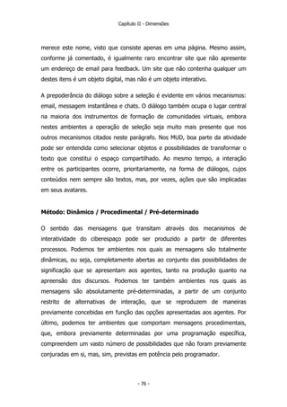 Capítulo II - Dimensões
merece este nome, visto que consiste apenas em uma página. Mesmo assim,
conforme já comentado, é igualmente raro encontrar site que não apresente
um endereço de email para feedback. Um site que não contenha qualquer um
destes itens é um objeto digital, mas não é um objeto interativo.
A prepoderância do diálogo sobre a seleção é evidente em vários mecanismos:
email, messagem instantânea e chats. O diálogo também ocupa o lugar central
na maioria dos instrumentos de formação de comunidades virtuais, embora
nestes ambientes a operação de seleção seja muito mais presente que nos
outros mecanismos citados neste parágrafo. Nos MUD, boa parte da atividade
pode ser entendida como selecionar objetos e possibilidades de transformar o
texto que constitui o espaço compartilhado. Ao mesmo tempo, a interação
entre os participantes ocorre, prioritariamente, na forma de diálogos, cujos
conteúdos nem sempre são textos, mas, por vezes, ações que são implicadas
em seus avatares.
Método: Dinâmico / Procedimental / Pré-determinado
O sentido das mensagens que transitam através dos mecanismos de
interatividade do ciberespaço pode ser produzido a partir de diferentes
processos. Podemos ter ambientes nos quais as mensagens são totalmente
dinâmicas, ou seja, completamente abertas ao conjunto das possibilidades de
significação que se apresentam aos agentes, tanto na produção quanto na
apreensão dos discursos. Podemos ter também ambientes nos quais as
mensagens são absolutamente pré-determinadas, a partir de um conjunto
restrito de alternativas de interação, que se reproduzem de maneiras
previamente concebidas em função das opções apresentadas aos agentes. Por
último, podemos ter ambientes que comportam mensagens procedimentais,
que, embora previamente determinadas por uma programação específica,
compreendem um vasto número de possibilidades que não foram previamente
conjuradas em si, mas, sim, previstas em potência pelo programador.
- 76 -
 