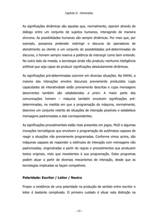 Capítulo II - Dimensões
As significações dinâmicas são aquelas que, normalmente, operam através do
diálogo entre um conjunto de sujeitos humanos, interagindo de maneira
síncrona. As possibilidades humanas são sempre dinâmicas. Por mais que, por
exemplo, possamos pretender restringir o discurso de operadores de
atendimento ao cliente a um conjunto de possibilidades pré-determinadas de
discurso, o homem sempre reserva a potência de interargir como bem entende.
No outro lado da moeda, a tecnologia ainda não produziu nenhuma inteligência
artificial que seja capaz de produzir significações absolutamente dinâmicas.
As significações pré-determinadas ocorrem em diversas situações. Na WWW, a
maioria das interações envolve discursos previamente produzidos cujas
capacidades de interatividade estão previamente descritas e cujas mensagens
decorrentes também são estabelecidas a priori. A maior parte das
comunicações homem – máquina também envolvem significações pré-
determinadas, na medida em que a programação da máquina, normalmente,
descreve um conjunto restrito de situações de interação possíveis e estabelece
mensagens padronizadas a elas correspondentes.
As significações procedimentais estão mais presentes em jogos, MUD e algumas
inovações tecnológicas que envolvem a programação de autômatos capazes de
reagir a situações não previamente programadas. Conforme vimos acima, são
máquinas capazes de responder a estímulos de interação com mensagens não
padronizadas, engendradas a partir de regras e procedimentos que produzem
textos originais, visto que inexistentes à sua programação. Estes programas
podem atuar a partir de diversos mecanismos de interação, desde que as
tecnologias implicadas se façam compatíveis.
Polaridade: Escritor / Leitor / Neutra
Propor a existência de uma polaridade na produção de sentido entre escritor e
leitor é bastante complicado. O primeiro cuidado é situar esta distinção na
- 77 -
 
