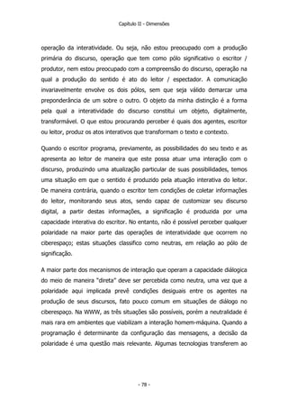 Capítulo II - Dimensões
operação da interatividade. Ou seja, não estou preocupado com a produção
primária do discurso, operação que tem como pólo significativo o escritor /
produtor, nem estou preocupado com a compreensão do discurso, operação na
qual a produção do sentido é ato do leitor / espectador. A comunicação
invariavelmente envolve os dois pólos, sem que seja válido demarcar uma
preponderância de um sobre o outro. O objeto da minha distinção é a forma
pela qual a interatividade do discurso constitui um objeto, digitalmente,
transformável. O que estou procurando perceber é quais dos agentes, escritor
ou leitor, produz os atos interativos que transformam o texto e contexto.
Quando o escritor programa, previamente, as possibilidades do seu texto e as
apresenta ao leitor de maneira que este possa atuar uma interação com o
discurso, produzindo uma atualização particular de suas possibilidades, temos
uma situação em que o sentido é produzido pela atuação interativa do leitor.
De maneira contrária, quando o escritor tem condições de coletar informações
do leitor, monitorando seus atos, sendo capaz de customizar seu discurso
digital, a partir destas informações, a significação é produzida por uma
capacidade interativa do escritor. No entanto, não é possível perceber qualquer
polaridade na maior parte das operações de interatividade que ocorrem no
ciberespaço; estas situações classifico como neutras, em relação ao pólo de
significação.
A maior parte dos mecanismos de interação que operam a capacidade diálogica
do meio de maneira “direta” deve ser percebida como neutra, uma vez que a
polaridade aqui implicada prevê condições desiguais entre os agentes na
produção de seus discursos, fato pouco comum em situações de diálogo no
ciberespaço. Na WWW, as três situações são possíveis, porém a neutralidade é
mais rara em ambientes que viabilizam a interação homem-máquina. Quando a
programação é determinante da configuração das mensagens, a decisão da
polaridade é uma questão mais relevante. Algumas tecnologias transferem ao
- 78 -
 