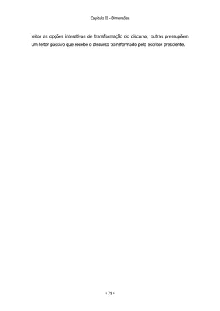 Capítulo II - Dimensões
leitor as opções interativas de transformação do discurso; outras pressupõem
um leitor passivo que recebe o discurso transformado pelo escritor presciente.
- 79 -
 