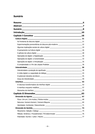 Sumário
Resumo __________________________________________________6
Abstract__________________________________________________7
Sumário __________________________________________________8
Introdução_______________________________________________10
Capítulo I Conceitos _______________________________________18
Cultura Digital _____________________________________________________ 21
As fronteiras do discurso digital ________________________________________________ 21
Experimentações premonitórias do discurso pós-moderno ___________________________ 22
Algumas implicações sociais da cultura digital _____________________________________ 24
O pensamento na Cultura digital _______________________________________________ 26
A gênese da cultura digital ____________________________________________________ 28
Operações do digital: a Digitalização ____________________________________________ 30
Operações do digital: a Conectividade ___________________________________________ 33
Operações do digital: a Virtualização ____________________________________________ 35
A complexidade e o fim das utopias finalistas _____________________________________ 36
Interatividade _____________________________________________________ 39
Interatividade e produção de significado _________________________________________ 39
A mídia digital e a capacidade de diálogo_________________________________________ 43
O potencial interativo da leitura ________________________________________________ 45
Graus de interatividade _______________________________________________________ 49
Interface _________________________________________________________ 53
A natureza transformadora da interface digital ____________________________________ 53
A interface enquanto metáfora _________________________________________________ 57
Elementos da interface _______________________________________________________ 59
Capítulo II Dimensões______________________________________63
Dimensão do Agente ________________________________________________ 67
Fluxo: Um-um / Um-muitos / Muitos-muitos ______________________________________ 68
Natureza: Homem-Homem / Homem-Máquina ____________________________________ 69
Identidade: Conhecida / Desconhecida __________________________________________ 71
Dimensão do Sentido________________________________________________ 73
Mecanismo: Seleção / Diálogo _________________________________________________ 74
Método: Dinâmico / Procedimental / Pré-determinado ______________________________ 76
Polaridade: Escritor / Leitor / Neutra ____________________________________________ 77
- 8 -
 