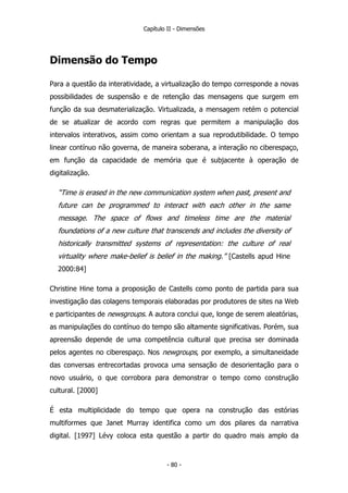 Capítulo II - Dimensões
Dimensão do Tempo
Para a questão da interatividade, a virtualização do tempo corresponde a novas
possibilidades de suspensão e de retenção das mensagens que surgem em
função da sua desmaterialização. Virtualizada, a mensagem retém o potencial
de se atualizar de acordo com regras que permitem a manipulação dos
intervalos interativos, assim como orientam a sua reprodutibilidade. O tempo
linear contínuo não governa, de maneira soberana, a interação no ciberespaço,
em função da capacidade de memória que é subjacente à operação de
digitalização.
“Time is erased in the new communication system when past, present and
future can be programmed to interact with each other in the same
message. The space of flows and timeless time are the material
foundations of a new culture that transcends and includes the diversity of
historically transmitted systems of representation: the culture of real
virtuality where make-belief is belief in the making.” [Castells apud Hine
2000:84]
Christine Hine toma a proposição de Castells como ponto de partida para sua
investigação das colagens temporais elaboradas por produtores de sites na Web
e participantes de newsgroups. A autora conclui que, longe de serem aleatórias,
as manipulações do contínuo do tempo são altamente significativas. Porém, sua
apreensão depende de uma competência cultural que precisa ser dominada
pelos agentes no ciberespaço. Nos newgroups, por exemplo, a simultaneidade
das conversas entrecortadas provoca uma sensação de desorientação para o
novo usuário, o que corrobora para demonstrar o tempo como construção
cultural. [2000]
É esta multiplicidade do tempo que opera na construção das estórias
multiformes que Janet Murray identifica como um dos pilares da narrativa
digital. [1997] Lévy coloca esta questão a partir do quadro mais amplo da
- 80 -
 