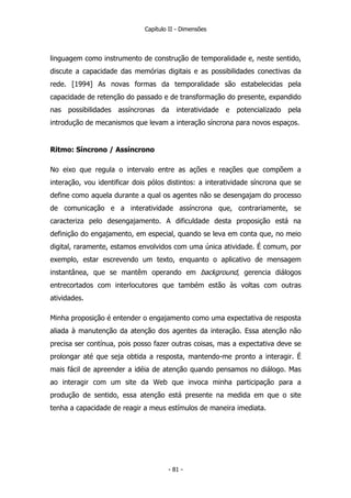 Capítulo II - Dimensões
linguagem como instrumento de construção de temporalidade e, neste sentido,
discute a capacidade das memórias digitais e as possibilidades conectivas da
rede. [1994] As novas formas da temporalidade são estabelecidas pela
capacidade de retenção do passado e de transformação do presente, expandido
nas possibilidades assíncronas da interatividade e potencializado pela
introdução de mecanismos que levam a interação síncrona para novos espaços.
Ritmo: Síncrono / Assíncrono
No eixo que regula o intervalo entre as ações e reações que compõem a
interação, vou identificar dois pólos distintos: a interatividade síncrona que se
define como aquela durante a qual os agentes não se desengajam do processo
de comunicação e a interatividade assíncrona que, contrariamente, se
caracteriza pelo desengajamento. A dificuldade desta proposição está na
definição do engajamento, em especial, quando se leva em conta que, no meio
digital, raramente, estamos envolvidos com uma única atividade. É comum, por
exemplo, estar escrevendo um texto, enquanto o aplicativo de mensagem
instantânea, que se mantêm operando em background, gerencia diálogos
entrecortados com interlocutores que também estão às voltas com outras
atividades.
Minha proposição é entender o engajamento como uma expectativa de resposta
aliada à manutenção da atenção dos agentes da interação. Essa atenção não
precisa ser contínua, pois posso fazer outras coisas, mas a expectativa deve se
prolongar até que seja obtida a resposta, mantendo-me pronto a interagir. É
mais fácil de apreender a idéia de atenção quando pensamos no diálogo. Mas
ao interagir com um site da Web que invoca minha participação para a
produção de sentido, essa atenção está presente na medida em que o site
tenha a capacidade de reagir a meus estímulos de maneira imediata.
- 81 -
 