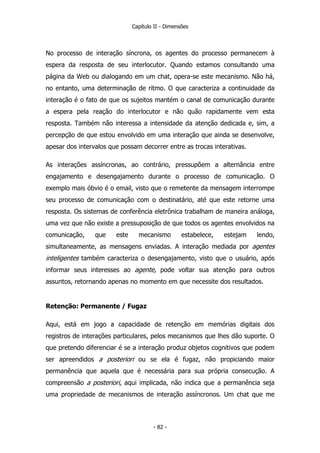 Capítulo II - Dimensões
No processo de interação síncrona, os agentes do processo permanecem à
espera da resposta de seu interlocutor. Quando estamos consultando uma
página da Web ou dialogando em um chat, opera-se este mecanismo. Não há,
no entanto, uma determinação de ritmo. O que caracteriza a continuidade da
interação é o fato de que os sujeitos mantém o canal de comunicação durante
a espera pela reação do interlocutor e não quão rapidamente vem esta
resposta. Também não interessa a intensidade da atenção dedicada e, sim, a
percepção de que estou envolvido em uma interação que ainda se desenvolve,
apesar dos intervalos que possam decorrer entre as trocas interativas.
As interações assíncronas, ao contrário, pressupõem a alternância entre
engajamento e desengajamento durante o processo de comunicação. O
exemplo mais óbvio é o email, visto que o remetente da mensagem interrompe
seu processo de comunicação com o destinatário, até que este retorne uma
resposta. Os sistemas de conferência eletrônica trabalham de maneira análoga,
uma vez que não existe a pressuposição de que todos os agentes envolvidos na
comunicação, que este mecanismo estabelece, estejam lendo,
simultaneamente, as mensagens enviadas. A interação mediada por agentes
inteligentes também caracteriza o desengajamento, visto que o usuário, após
informar seus interesses ao agente, pode voltar sua atenção para outros
assuntos, retornando apenas no momento em que necessite dos resultados.
Retenção: Permanente / Fugaz
Aqui, está em jogo a capacidade de retenção em memórias digitais dos
registros de interações particulares, pelos mecanismos que lhes dão suporte. O
que pretendo diferenciar é se a interação produz objetos cognitivos que podem
ser apreendidos a posteriori ou se ela é fugaz, não propiciando maior
permanência que aquela que é necessária para sua própria consecução. A
compreensão a posteriori, aqui implicada, não indica que a permanência seja
uma propriedade de mecanismos de interação assíncronos. Um chat que me
- 82 -
 
